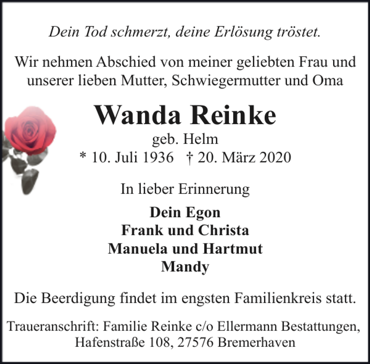 <p>Dein Tod schmerzt, deine Erlösung tröstet.<br />Wir nehmen Abschied von meiner geliebten Frau und<br />unserer lieben Mutter, Schwiegermutter und Oma</p><p>Wanda Reinke</p><p>geb. Helm<br />* 10. Juli 1936 † 20. März 2020<br />In lieber Erinnerung<br />Dein Egon<br />Frank und Christa<br />Manuela und Hartmut<br />Mandy<br />Die Beerdigung findet im engsten Familienkreis statt.<br />Traueranschrift: Familie Reinke c/o Ellermann Bestattungen,<br />Hafenstraße 108, 27576 Bremerhaven</p>