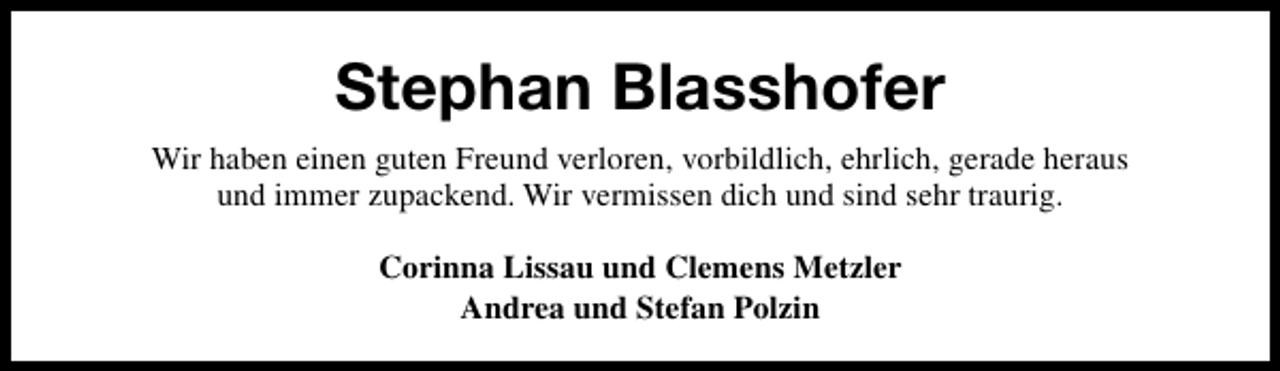 <p>Stephan Blasshofer<br />Wir haben einen guten Freund verloren, vorbildlich, ehrlich, gerade heraus<br />und immer zupackend. Wir vermissen dich und sind sehr traurig.<br />Corinna Lissau und Clemens Metzler<br />Andrea und Stefan Polzin</p>