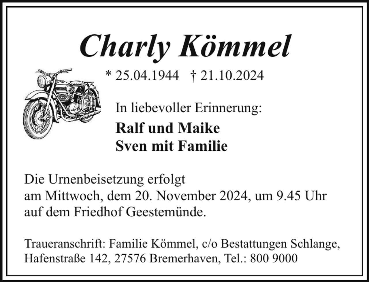 <p>Charly Kömmel<br />* 25.04.1944 † 21.10.2024<br />In liebevoller Erinnerung:</p><p>Ralf und Maike<br />Sven mit Familie<br />Die Urnenbeisetzung erfolgt<br />am Mittwoch, dem 20. November 2024, um 9.45 Uhr<br />auf dem Friedhof Geestemünde.<br />Traueranschrift: Familie Kömmel, c/o Bestattungen Schlange,<br />Hafenstraße 142, 27576 Bremerhaven, Tel.: 800 9000</p>