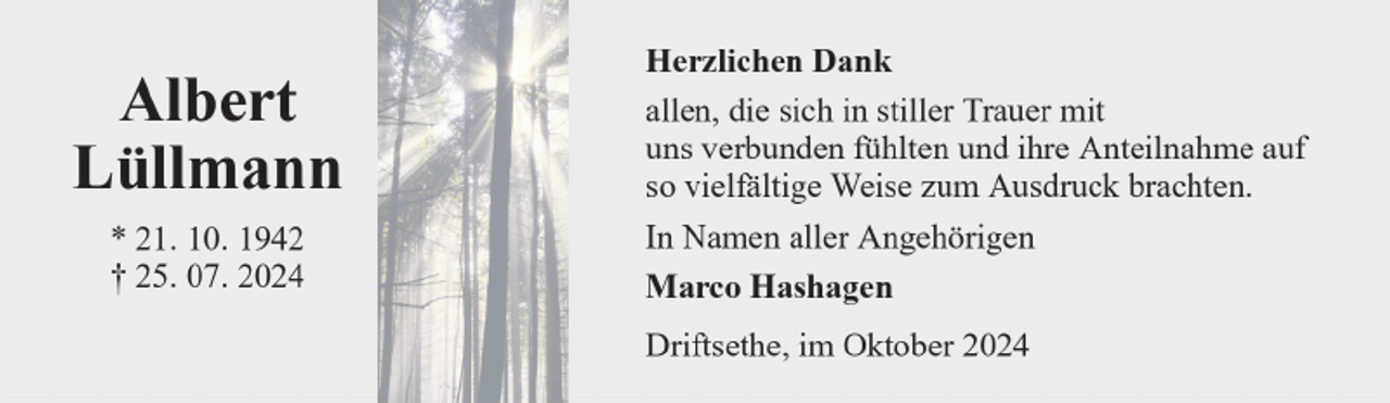 <p>Albert<br />Lüllmann<br />* 21. 10. 1942<br />† 25. 07. 2024</p>
<p>Herzlichen Dank<br />allen, die sich in stiller Trauer mit<br />uns verbunden fühlten und ihre Anteilnahme auf<br />so vielfältige Weise zum Ausdruck brachten.<br />In Namen aller Angehörigen<br />Marco Hashagen<br />Driftsethe, im Oktober 2024</p>