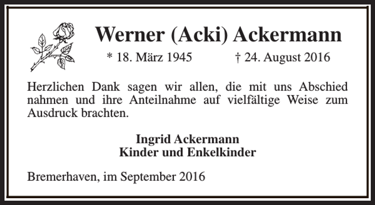 <p>Werner (Acki) Ackermann<br />* 18. März 1945</p><p>† 24. August 2016</p><p>Herzlichen Dank sagen wir allen, die mit uns Abschied<br />nahmen und ihre Anteilnahme auf vielfältige Weise zum<br />Ausdruck brachten.<br />Ingrid Ackermann<br />Kinder und Enkelkinder<br />Bremerhaven, im September 2016</p>