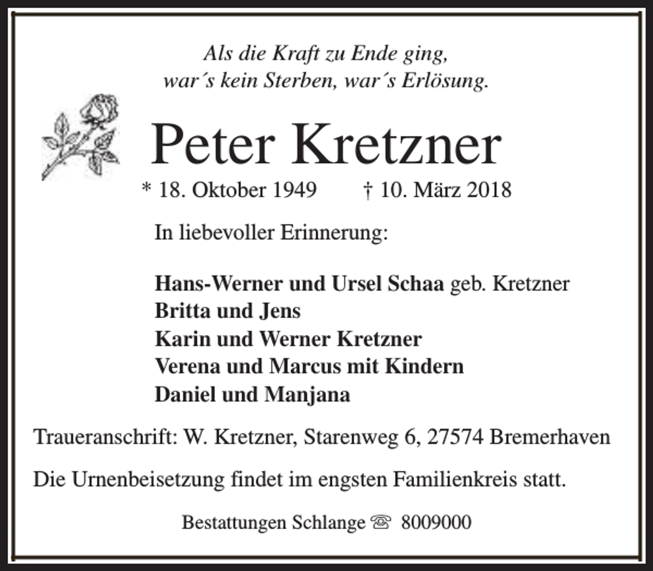 <p>Als die Kraft zu Ende ging,<br />war´s kein Sterben, war´s Erlösung.</p><p>Peter Kretzner</p><p>* 18. Oktober 1949</p><p>† 10. März 2018</p><p>In liebevoller Erinnerung:<br />Hans-Werner und Ursel Schaa geb. Kretzner<br />Britta und Jens<br />Karin und Werner Kretzner<br />Verena und Marcus mit Kindern<br />Daniel und Manjana<br />Traueranschrift: W. Kretzner, Starenweg 6, 27574 Bremerhaven<br />Die Urnenbeisetzung findet im engsten Familienkreis statt.<br />Bestattungen Schlange s 8009000</p>