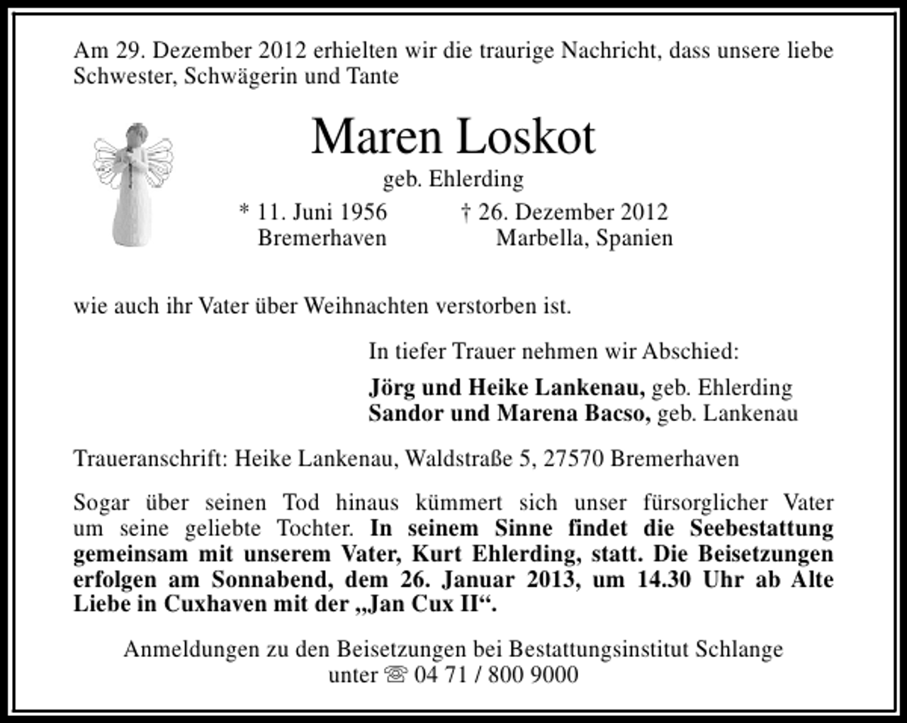 <p>Am 29. Dezember 2012 erhielten wir die traurige Nachricht, dass unsere liebe<br />Schwester, Schwägerin und Tante</p><p>Maren Loskot</p><p>geb. Ehlerding<br />* 11. Juni 1956<br />† 26. Dezember 2012<br />Bremerhaven<br />Marbella, Spanien<br />wie auch ihr Vater über Weihnachten verstorben ist.<br />In tiefer Trauer nehmen wir Abschied:<br />Jörg und Heike Lankenau, geb. Ehlerding<br />Sandor und Marena Bacso, geb. Lankenau<br />Traueranschrift: Heike Lankenau, Waldstraße 5, 27570 Bremerhaven<br />Sogar über seinen Tod hinaus kümmert sich unser fürsorglicher Vater<br />um seine geliebte Tochter. In seinem Sinne findet die Seebestattung<br />gemeinsam mit unserem Vater, Kurt Ehlerding, statt. Die Beisetzungen<br />erfolgen am Sonnabend, dem 26. Januar 2013, um 14.30 Uhr ab Alte<br />Liebe in Cuxhaven mit der „Jan Cux II“.<br />Anmeldungen zu den Beisetzungen bei Bestattungsinstitut Schlange<br />unter s 04 71 / 800 9000</p>