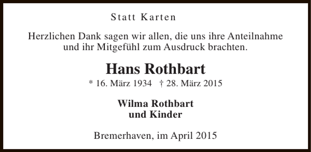 <p>Statt Karten<br />Herzlichen Dank sagen wir allen, die uns ihre Anteilnahme<br />und ihr Mitgefühl zum Ausdruck brachten.</p><p>Hans Rothbart</p><p>* 16. März 1934 † 28. März 2015</p><p>Wilma Rothbart<br />und Kinder<br />Bremerhaven, im April 2015</p>