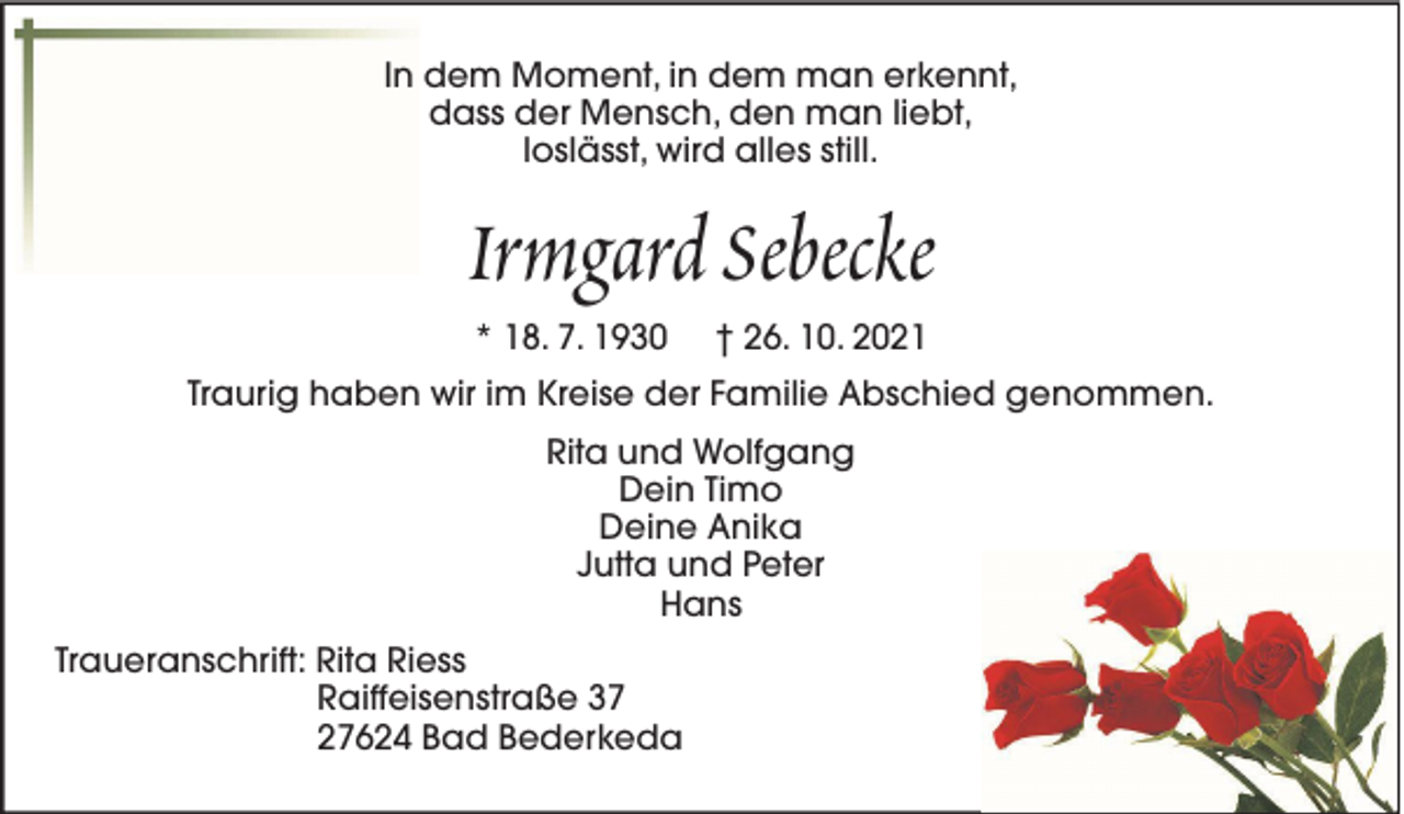 <p>In dem Moment, in dem man erkennt,<br />dass der Mensch, den man liebt,<br />loslässt, wird alles still.</p><p>Irmgard Sebecke<br />* 18. 7. 1930</p><p>† 26. 10. 2021</p><p>Traurig haben wir im Kreise der Familie Abschied genommen.<br />Rita und Wolfgang<br />Dein Timo<br />Deine Anika<br />Jutta und Peter<br />Hans<br />Traueranschrift: Rita Riess<br />Raiffeisenstraße 37<br />27624 Bad Bederkeda</p>