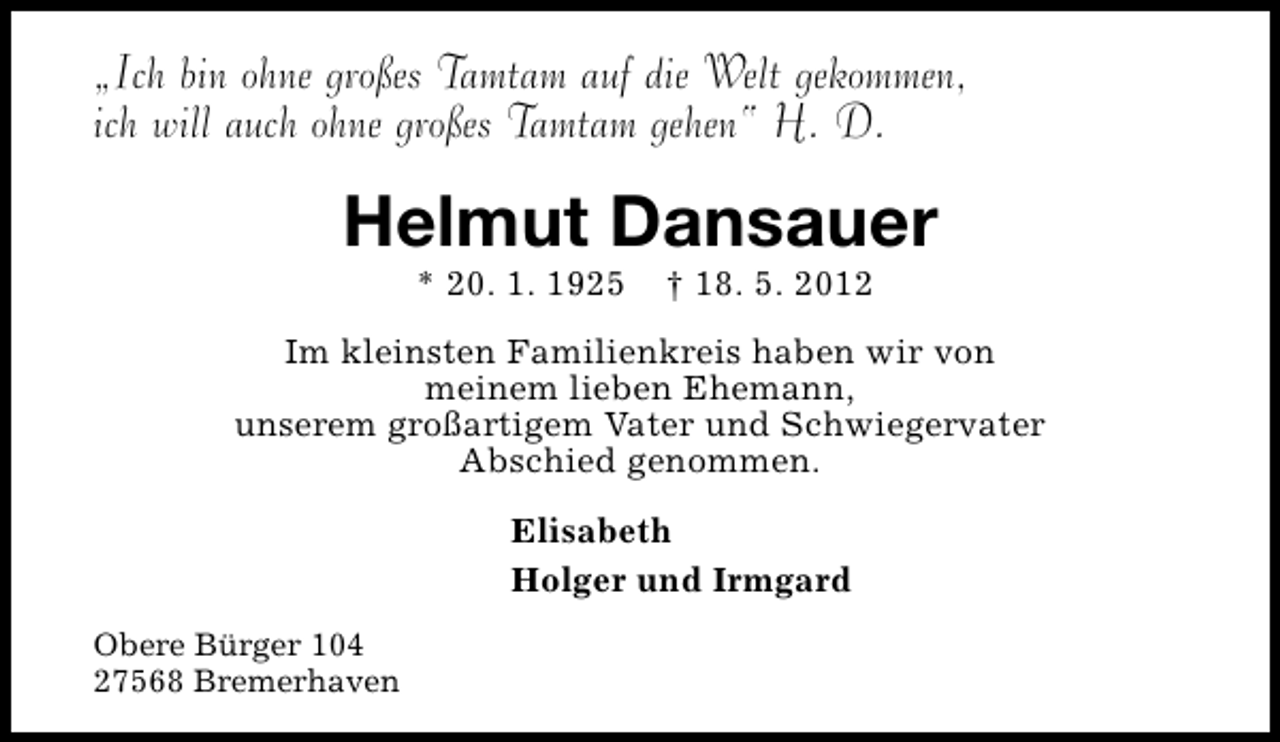 <p>„Ich bin ohne großes Tamtam auf die Welt gekommen,<br />ich will auch ohne großes Tamtam gehen“ H. D.</p><p>Helmut Dansauer<br />* 20. 1. 1925</p><p>† 18. 5. 2012</p><p>Im kleinsten Familienkreis haben wir von<br />meinem lieben Ehemann,<br />unserem großartigem Vater und Schwiegervater<br />Abschied genommen.<br />Elisabeth<br />Holger und Irmgard<br />Obere Bürger 104<br />27568 Bremerhaven</p>