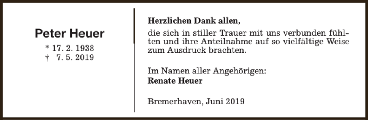 <p>Peter Heuer<br />* 17. 2. 1938<br />† 7. 5. 2019</p><p>Herzlichen Dank allen,<br />die sich in stiller Trauer mit uns verbunden fühlten und ihre Anteilnahme auf so vielfältige Weise<br />zum Ausdruck brachten.<br />Im Namen aller Angehörigen:<br />Renate Heuer<br />Bremerhaven, Juni 2019</p>