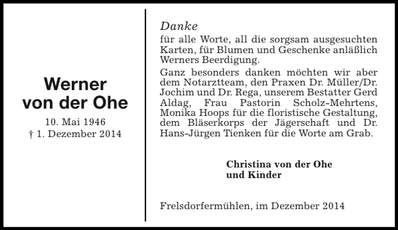 <p>Danke</p><p>Werner<br />von der Ohe<br />10. Mai 1946<br />† 1. Dezember 2014</p><p>für alle Worte, all die sorgsam ausgesuchten<br />Karten, für Blumen und Geschenke anläßlich<br />Werners Beerdigung.<br />Ganz besonders danken möchten wir aber<br />dem Notarztteam, den Praxen Dr. Müller/Dr.<br />Jochim und Dr. Rega, unserem Bestatter Gerd<br />Aldag, Frau Pastorin Scholz-Mehrtens,<br />Monika Hoops für die floristische Gestaltung,<br />dem Bläserkorps der Jägerschaft und Dr.<br />Hans-Jürgen Tienken für die Worte am Grab.<br />Christina von der Ohe<br />und Kinder<br />Frelsdorfermühlen, im Dezember 2014</p>