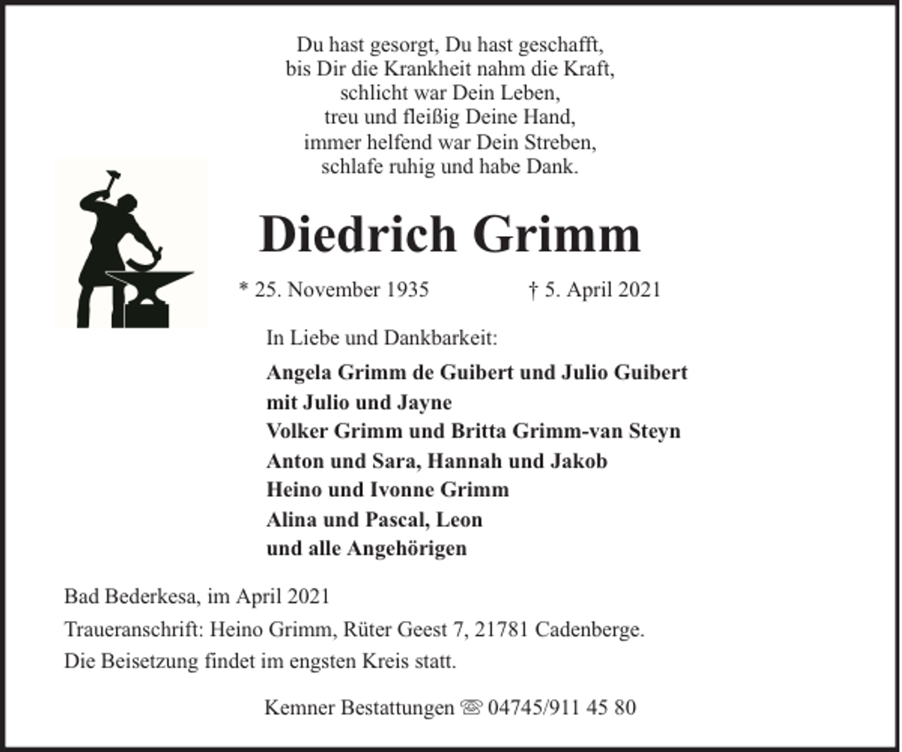 <p>Du hast gesorgt, Du hast geschafft,<br />bis Dir die Krankheit nahm die Kraft,<br />schlicht war Dein Leben,<br />treu und fleißig Deine Hand,<br />immer helfend war Dein Streben,<br />schlafe ruhig und habe Dank.</p><p>Diedrich Grimm<br />* 25. November 1935</p><p>† 5. April 2021</p><p>In Liebe und Dankbarkeit:<br />Angela Grimm de Guibert und Julio Guibert<br />mit Julio und Jayne<br />Volker Grimm und Britta Grimm-van Steyn<br />Anton und Sara, Hannah und Jakob<br />Heino und Ivonne Grimm<br />Alina und Pascal, Leon<br />und alle Angehörigen<br />Bad Bederkesa, im April 2021<br />Traueranschrift: Heino Grimm, Rüter Geest 7, 21781 Cadenberge.<br />Die Beisetzung findet im engsten Kreis statt.<br />Kemner Bestattungen</p><p>04745/911 45 80</p>