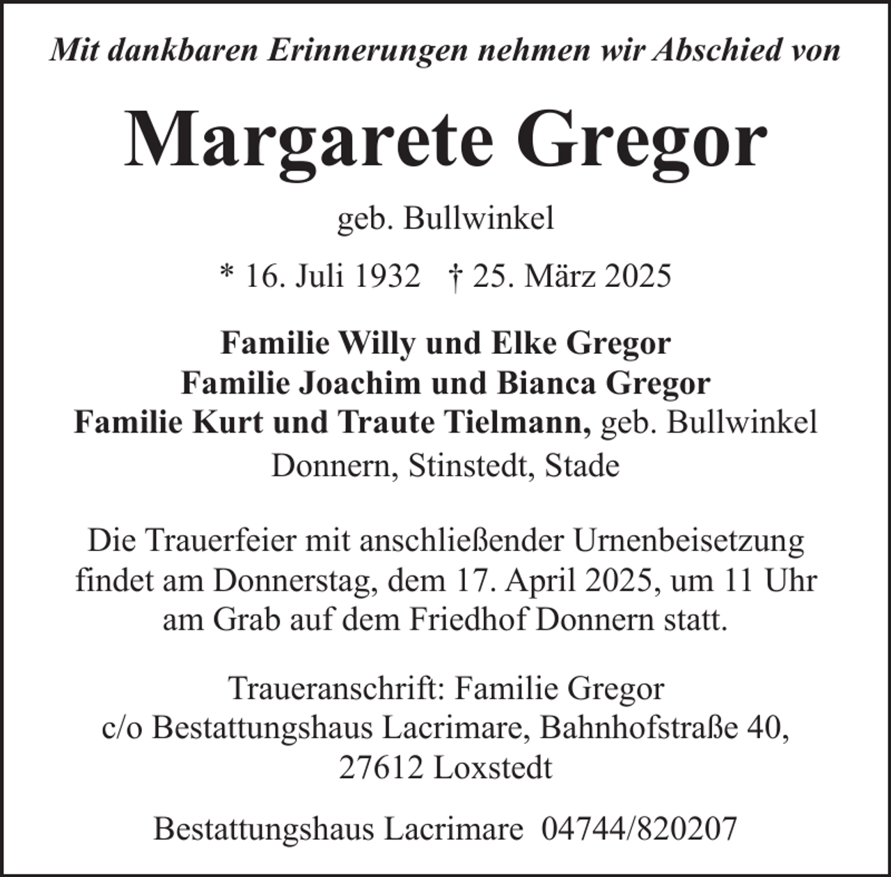 <p>Mit dankbaren Erinnerungen nehmen wir Abschied von</p><p>Margarete Gregor<br />geb. Bullwinkel<br />* 16. Juli 1932 † 25. März 2025<br />Familie Willy und Elke Gregor<br />Familie Joachim und Bianca Gregor<br />Familie Kurt und Traute Tielmann, geb. Bullwinkel<br />Donnern, Stinstedt, Stade<br />Die Trauerfeier mit anschließender Urnenbeisetzung<br />findet am Donnerstag, dem 17. April 2025, um 11 Uhr<br />am Grab auf dem Friedhof Donnern statt.<br />Traueranschrift: Familie Gregor<br />c/o Bestattungshaus Lacrimare, Bahnhofstraße 40,<br />27612 Loxstedt<br />Bestattungshaus Lacrimare 04744/820207</p>