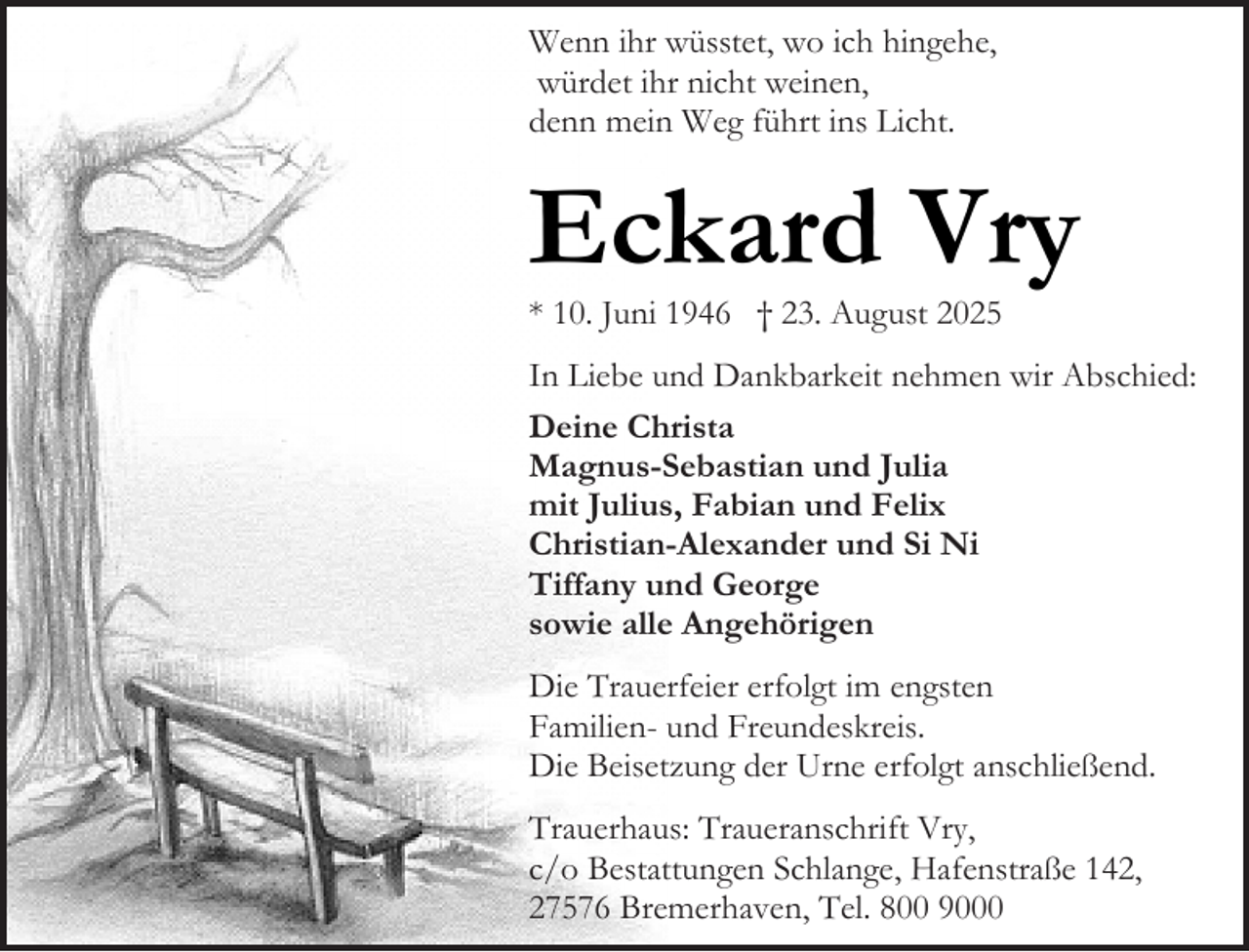 <p>Wenn ihr wüsstet, wo ich hingehe,<br />würdet ihr nicht weinen,<br />denn mein Weg führt ins Licht.</p><p>Eckard Vry</p><p>* 10. Juni 1946 † 23. August 2025</p><p>In Liebe und Dankbarkeit nehmen wir Abschied:<br />Deine Christa<br />Magnus-Sebastian und Julia<br />mit Julius, Fabian und Felix<br />Christian-Alexander und Si Ni<br />Tiffany und George<br />sowie alle Angehörigen<br />Die Trauerfeier erfolgt im engsten<br />Familien- und Freundeskreis.<br />Die Beisetzung der Urne erfolgt anschließend.<br />Trauerhaus: Traueranschrift Vry,<br />c/o Bestattungen Schlange, Hafenstraße 142,<br />27576 Bremerhaven, Tel. 800 9000</p>