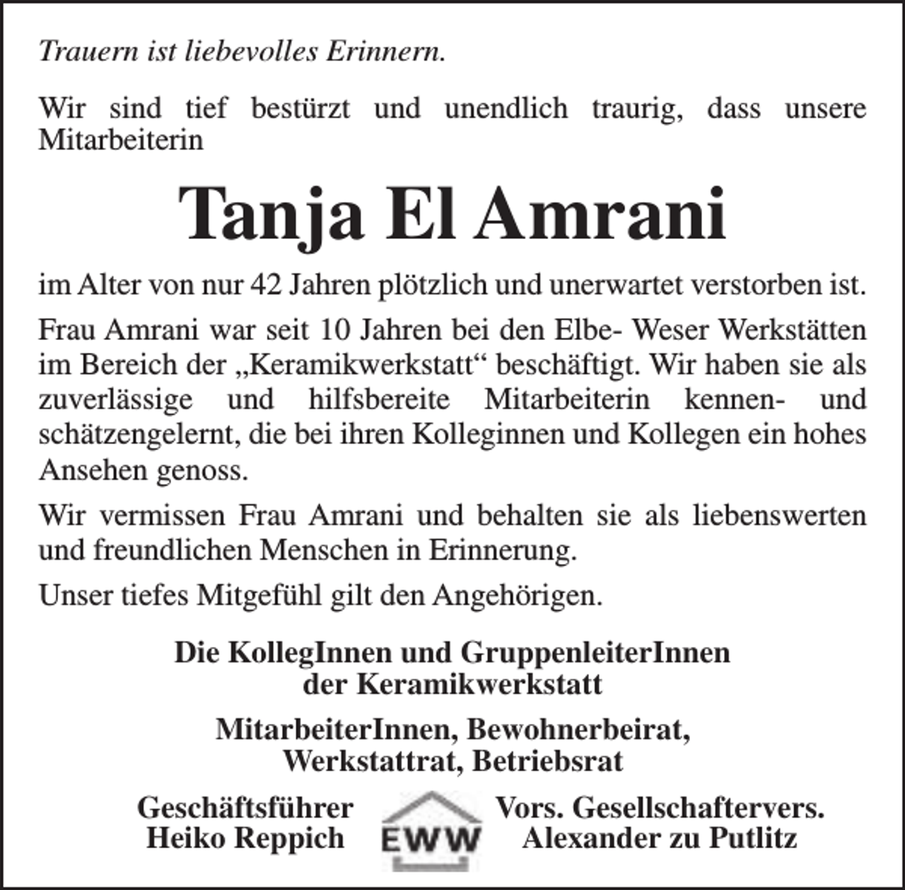 <p>Trauern ist liebevolles Erinnern.<br />Wir sind tief bestürzt und unendlich traurig, dass unsere<br />Mitarbeiterin</p><p>Tanja El Amrani</p><p>im Alter von nur 42 Jahren plötzlich und unerwartet verstorben ist.<br />Frau Amrani war seit 10 Jahren bei den Elbe- Weser Werkstätten<br />im Bereich der „Keramikwerkstatt“ beschäftigt. Wir haben sie als<br />zuverlässige und hilfsbereite Mitarbeiterin kennen- und<br />schätzengelernt, die bei ihren Kolleginnen und Kollegen ein hohes<br />Ansehen genoss.<br />Wir vermissen Frau Amrani und behalten sie als liebenswerten<br />und freundlichen Menschen in Erinnerung.<br />Unser tiefes Mitgefühl gilt den Angehörigen.<br />Die KollegInnen und GruppenleiterInnen<br />der Keramikwerkstatt<br />MitarbeiterInnen, Bewohnerbeirat,<br />Werkstattrat, Betriebsrat<br />Geschäftsführer<br />Vors. Gesellschaftervers.<br />Heiko Reppich<br />Alexander zu Putlitz</p>