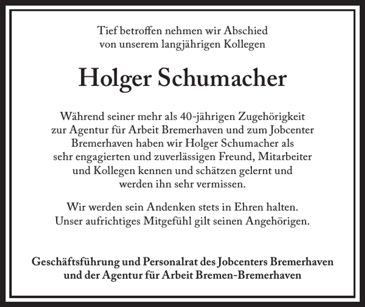<p>Tief betroffen nehmen wir Abschied<br />von unserem langjährigen Kollegen</p><p>Holger Schumacher<br />Während seiner mehr als 40-jährigen Zugehörigkeit<br />zur Agentur für Arbeit Bremerhaven und zum Jobcenter<br />Bremerhaven haben wir Holger Schumacher als<br />sehr engagierten und zuverlässigen Freund, Mitarbeiter<br />und Kollegen kennen und schätzen gelernt und<br />werden ihn sehr vermissen.<br />Wir werden sein Andenken stets in Ehren halten.<br />Unser aufrichtiges Mitgefühl gilt seinen Angehörigen.<br />Geschäftsführung und Personalrat des Jobcenters Bremerhaven<br />und der Agentur für Arbeit Bremen-Bremerhaven</p>
