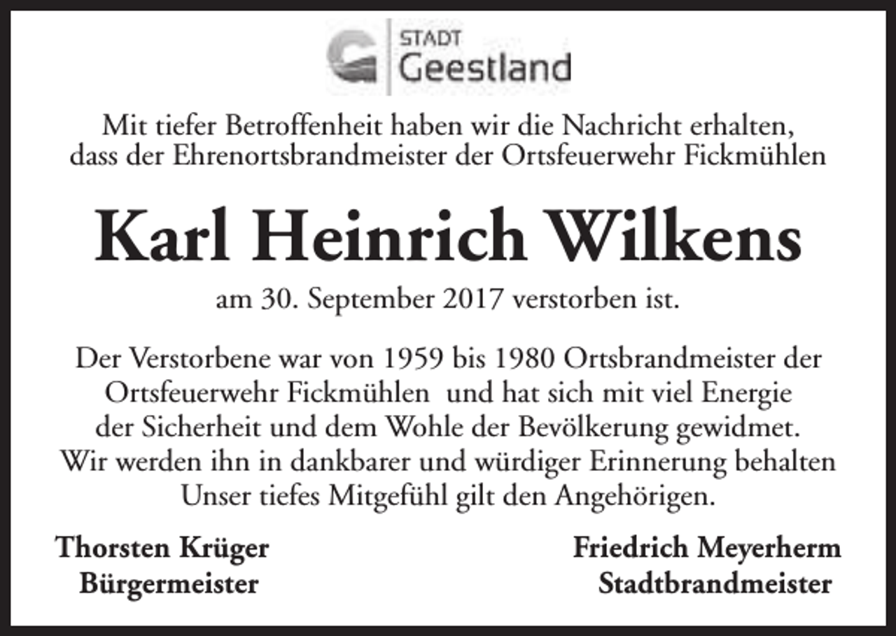 <p>Mit tiefer Betroffenheit haben wir die Nachricht erhalten,<br />dass der Ehrenortsbrandmeister der Ortsfeuerwehr Fickmühlen</p><p>Karl Heinrich Wilkens<br />am 30. September 2017 verstorben ist.</p><p>Der Verstorbene war von 1959 bis 1980 Ortsbrandmeister der<br />Ortsfeuerwehr Fickmühlen und hat sich mit viel Energie<br />der Sicherheit und dem Wohle der Bevölkerung gewidmet.<br />Wir werden ihn in dankbarer und würdiger Erinnerung behalten<br />Unser tiefes Mitgefühl gilt den Angehörigen.<br />Thorsten Krüger<br />Bürgermeister</p><p>Friedrich Meyerherm<br />Stadtbrandmeister</p>