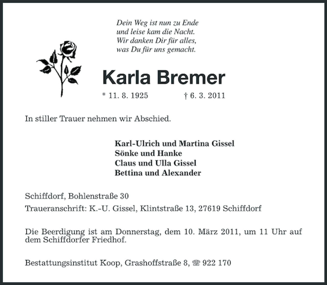 <p>Dein Weg ist nun zu Ende und leise kam die Nacht. Wir danken Dir für alles, was Du für uns gemacht.</p><p>Karla Bremer<br />* 11. 8. 1925 In stiller Trauer nehmen wir Abschied. Karl-Ulrich und Martina Gissel Sönke und Hanke Claus und Ulla Gissel Bettina und Alexander Schiffdorf, Bohlenstraße 30 Traueranschrift: K.-U. Gissel, Klintstraße 13, 27619 Schiffdorf Die Beerdigung ist am Donnerstag, dem 10. März 2011, um 11 Uhr auf dem Schiffdorfer Friedhof. Bestattungsinstitut Koop, Grashoffstraße 8, 922 170 † 6. 3. 2011</p>