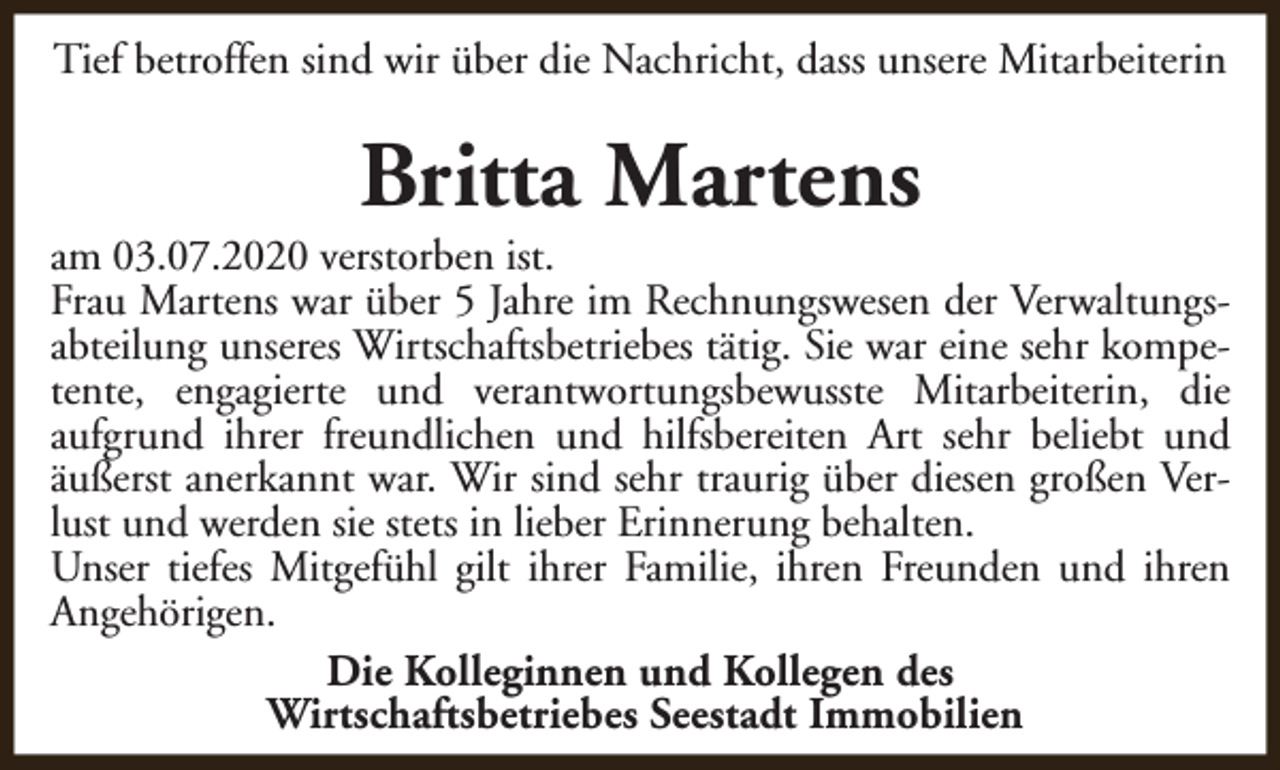<p>Tief betroffen sind wir über die Nachricht, dass unsere Mitarbeiterin</p><p>Britta Martens</p><p>am 03.07.2020 verstorben ist.<br />Frau Martens war über 5 Jahre im Rechnungswesen der Verwaltungsabteilung unseres Wirtschaftsbetriebes tätig. Sie war eine sehr kompetente, engagierte und verantwortungsbewusste Mitarbeiterin, die<br />aufgrund ihrer freundlichen und hilfsbereiten Art sehr beliebt und<br />äußerst anerkannt war. Wir sind sehr traurig über diesen großen Verlust und werden sie stets in lieber Erinnerung behalten.<br />Unser tiefes Mitgefühl gilt ihrer Familie, ihren Freunden und ihren<br />Angehörigen.<br />Die Kolleginnen und Kollegen des<br />Wirtschaftsbetriebes Seestadt Immobilien</p>