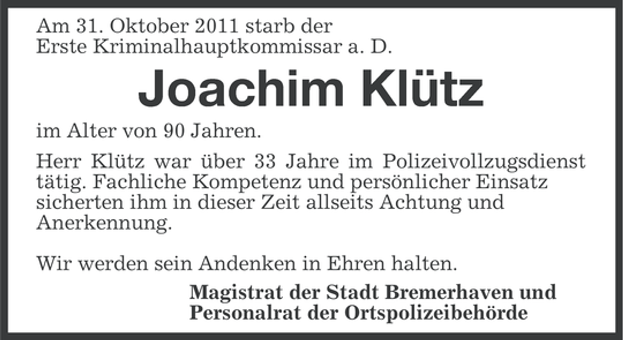 <p>Am 31. Oktober 2011 starb der<br />Erste Kriminalhauptkommissar a. D.</p><p>Joachim Klütz<br />im Alter von 90 Jahren.<br />Herr Klütz war über 33 Jahre im Polizeivollzugsdienst<br />tätig. Fachliche Kompetenz und persönlicher Einsatz<br />sicherten ihm in dieser Zeit allseits Achtung und<br />Anerkennung.<br />Wir werden sein Andenken in Ehren halten.<br />Magistrat der Stadt Bremerhaven und<br />Personalrat der Ortspolizeibehörde</p>