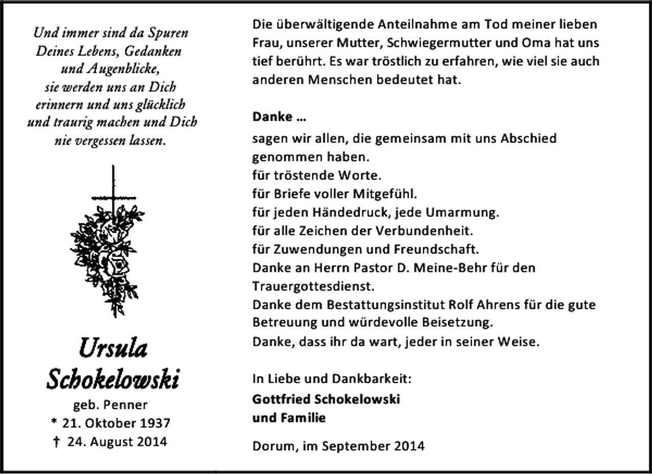 <p>Und immer sind da Spuren<br />Deines Lebens, Gedanken<br />und Augenblicke,<br />sie werden uns an Dich<br />erinnern und uns glücklich<br />und traurig machen und Dich<br />nie vergessen lassen.</p><p>Ursula<br />Schokelowski<br />geb. Penner<br />* 21. Oktober 1937<br />† 24. August 2014</p><p>Die überwältigende Anteilnahme am Tod meiner lieben<br />Frau, unserer Mutter, Schwiegermutter und Oma hat uns<br />tief berührt. Es war tröstlich zu erfahren, wie viel sie auch<br />anderen Menschen bedeutet hat.<br />Danke …<br />sagen wir allen, die gemeinsam mit uns Abschied<br />genommen haben.<br />für tröstende Worte.<br />für Briefe voller Mitgefühl.<br />für jeden Händedruck, jede Umarmung.<br />für alle Zeichen der Verbundenheit.<br />für Zuwendungen und Freundschaft.<br />Danke an Herrn Pastor D. Meine-Behr für den<br />Trauergottesdienst.<br />Danke dem Bestattungsinstitut Rolf Ahrens für die gute<br />Betreuung und würdevolle Beisetzung.<br />Danke, dass ihr da wart, jeder in seiner Weise.<br />In Liebe und Dankbarkeit:<br />Gottfried Schokelowski<br />und Familie<br />Dorum, im September 2014</p>