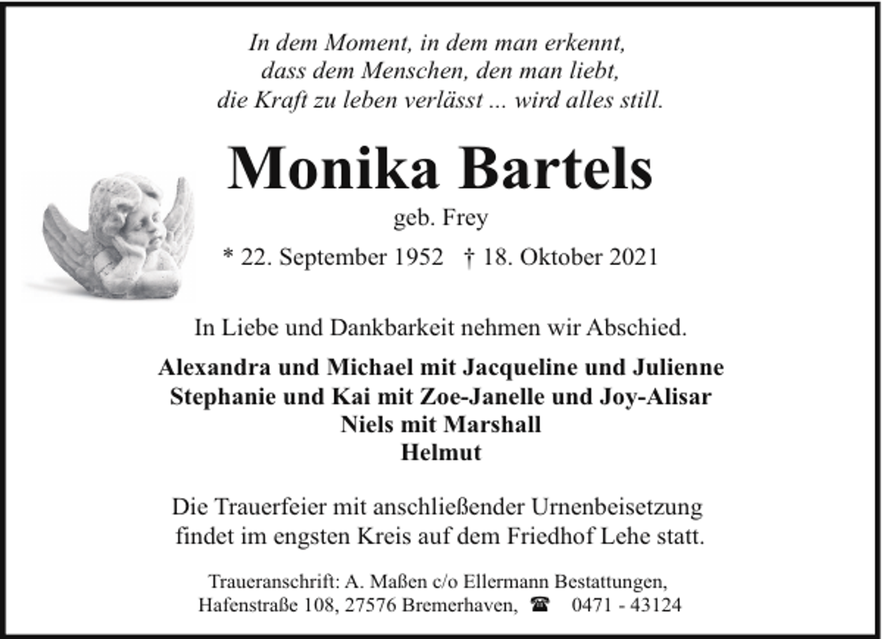 <p>In dem Moment, in dem man erkennt,<br />dass dem Menschen, den man liebt,<br />die Kraft zu leben verlässt ... wird alles still.</p><p>Monika Bartels<br />geb. Frey</p><p>* 22. September 1952 † 18. Oktober 2021<br />In Liebe und Dankbarkeit nehmen wir Abschied.<br />Alexandra und Michael mit Jacqueline und Julienne<br />Stephanie und Kai mit Zoe-Janelle und Joy-Alisar<br />Niels mit Marshall<br />Helmut<br />Die Trauerfeier mit anschließender Urnenbeisetzung<br />findet im engsten Kreis auf dem Friedhof Lehe statt.<br />Traueranschrift: A. Maßen c/o Ellermann Bestattungen,<br />Hafenstraße 108, 27576 Bremerhaven, ( 0471 - 43124</p>