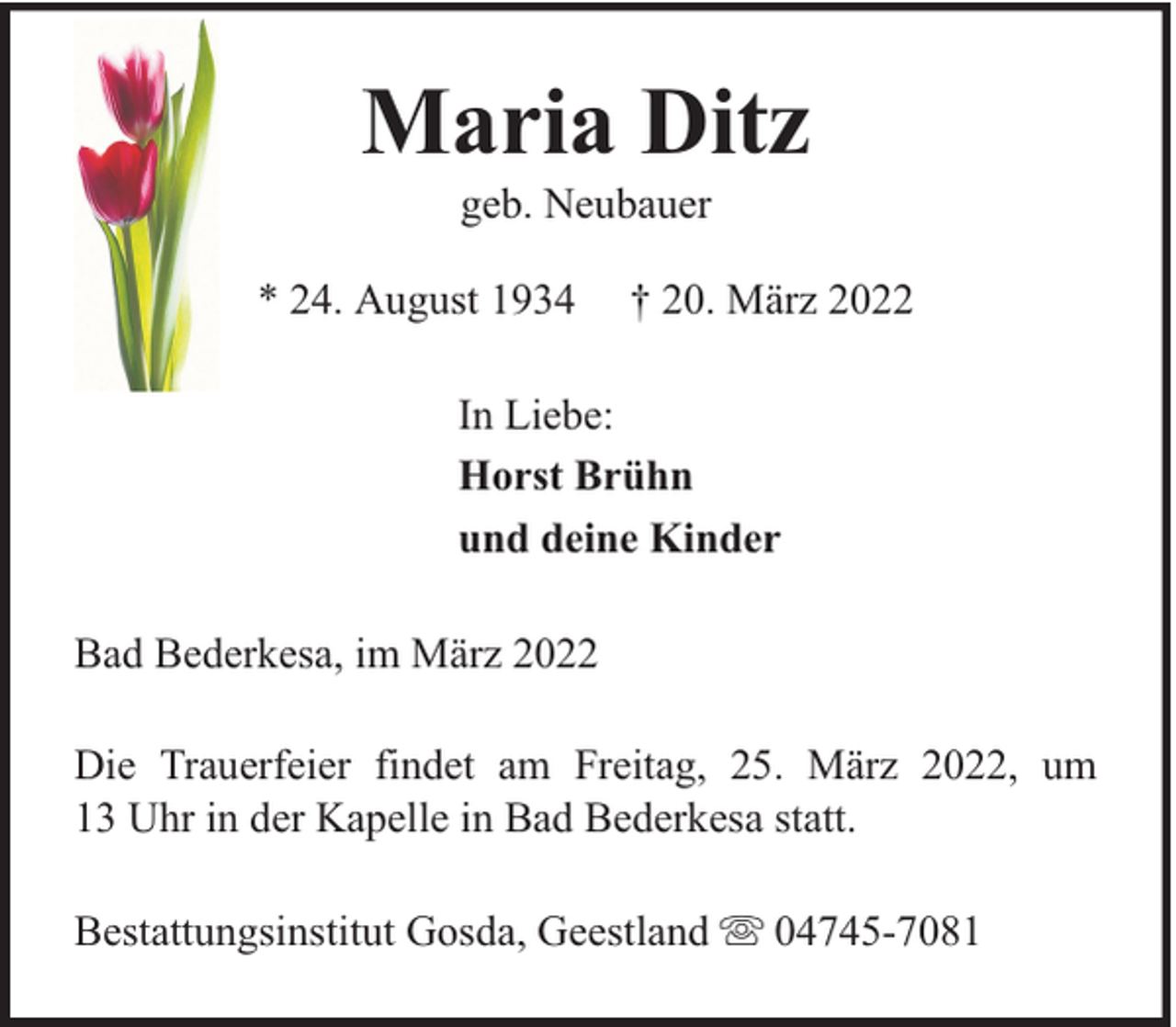 <p>Maria Ditz<br />geb. Neubauer</p><p>* 24. August 1934</p><p>† 20. März 2022</p><p>In Liebe:<br />Horst Brühn<br />und deine Kinder<br />Bad Bederkesa, im März 2022<br />Die Trauerfeier findet am Freitag, 25. März 2022, um<br />13 Uhr in der Kapelle in Bad Bederkesa statt.<br />Bestattungsinstitut Gosda, Geestland</p><p>04745-7081</p>
