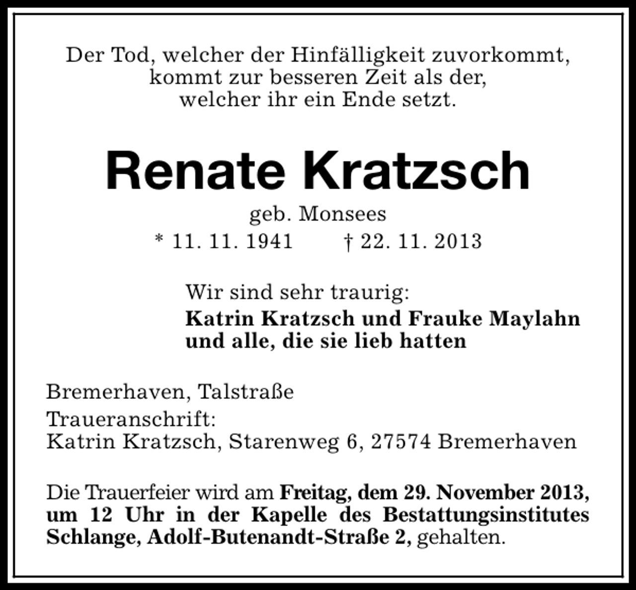 <p>Der Tod, welcher der Hinfälligkeit zuvorkommt,<br />kommt zur besseren Zeit als der,<br />welcher ihr ein Ende setzt.</p><p>Renate Kratzsch<br />geb. Monsees<br />* 11. 11. 1941<br />† 22. 11. 2013</p><p>Wir sind sehr traurig:<br />Katrin Kratzsch und Frauke Maylahn<br />und alle, die sie lieb hatten<br />Bremerhaven, Talstraße<br />Traueranschrift:<br />Katrin Kratzsch, Starenweg 6, 27574 Bremerhaven<br />Die Trauerfeier wird am Freitag, dem 29. November 2013,<br />um 12 Uhr in der Kapelle des Bestattungsinstitutes<br />Schlange, Adolf-Butenandt-Straße 2, gehalten.</p>