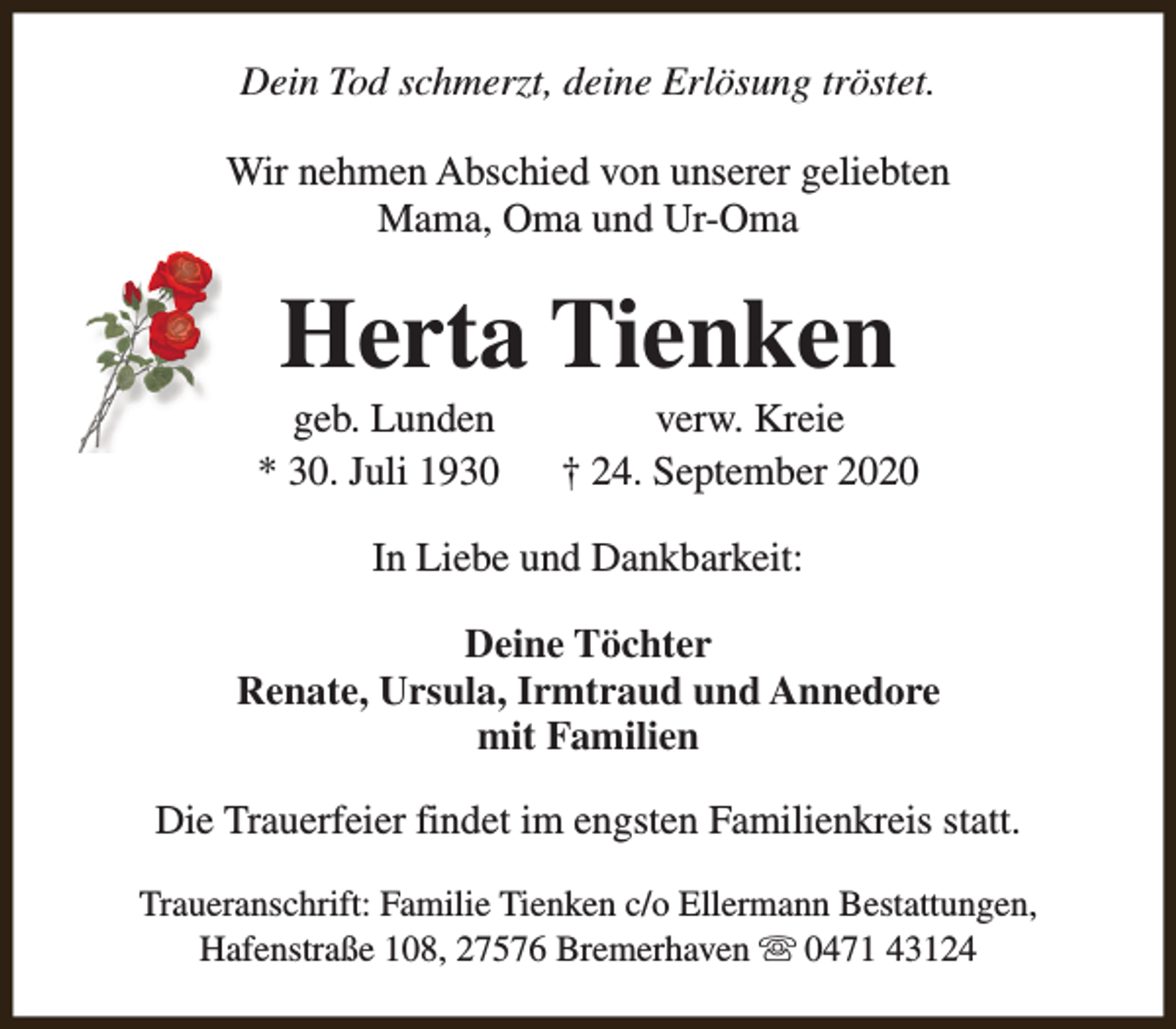 <p>Dein Tod schmerzt, deine Erlösung tröstet.<br />Wir nehmen Abschied von unserer geliebten<br />Mama, Oma und Ur-Oma</p><p>Herta Tienken</p><p>geb. Lunden<br />* 30. Juli 1930</p><p>verw. Kreie<br />† 24. September 2020</p><p>In Liebe und Dankbarkeit:<br />Deine Töchter<br />Renate, Ursula, Irmtraud und Annedore<br />mit Familien<br />Die Trauerfeier findet im engsten Familienkreis statt.<br />Traueranschrift: Familie Tienken c/o Ellermann Bestattungen,<br />Hafenstraße 108, 27576 Bremerhaven s 0471 43124</p>