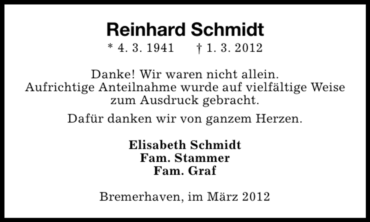 <p>Reinhard Schmidt<br />* 4. 3. 1941</p><p>† 1. 3. 2012</p><p>Danke! Wir waren nicht allein.<br />Aufrichtige Anteilnahme wurde auf vielfältige Weise<br />zum Ausdruck gebracht.<br />Dafür danken wir von ganzem Herzen.<br />Elisabeth Schmidt<br />Fam. Stammer<br />Fam. Graf<br />Bremerhaven, im März 2012</p>