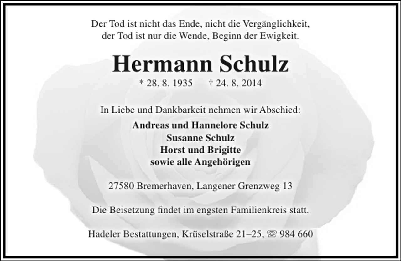 <p>Der Tod ist nicht das Ende, nicht die Vergänglichkeit,<br />der Tod ist nur die Wende, Beginn der Ewigkeit.</p><p>Hermann Schulz<br />* 28. 8. 1935</p><p>† 24. 8. 2014</p><p>In Liebe und Dankbarkeit nehmen wir Abschied:<br />Andreas und Hannelore Schulz<br />Susanne Schulz<br />Horst und Brigitte<br />sowie alle Angehörigen<br />27580 Bremerhaven, Langener Grenzweg 13<br />Die Beisetzung findet im engsten Familienkreis statt.<br />Hadeler Bestattungen, Krüselstraße 21–25,  984 660</p>