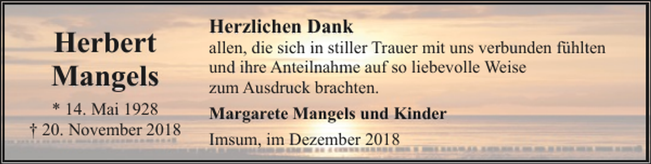 <p>Herbert<br />Mangels<br />* 14. Mai 1928<br />† 20. November 2018</p><p>Herzlichen Dank</p><p>allen, die sich in stiller Trauer mit uns verbunden fühlten<br />und ihre Anteilnahme auf so liebevolle Weise<br />zum Ausdruck brachten.<br />Margarete Mangels und Kinder<br />Imsum, im Dezember 2018</p>