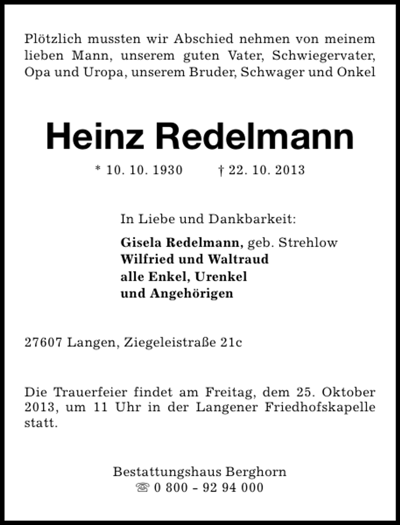 <p>Plötzlich mussten wir Abschied nehmen von meinem<br />lieben Mann, unserem guten Vater, Schwiegervater,<br />Opa und Uropa, unserem Bruder, Schwager und Onkel</p><p>Heinz Redelmann<br />* 10. 10. 1930</p><p>† 22. 10. 2013</p><p>In Liebe und Dankbarkeit:<br />Gisela Redelmann, geb. Strehlow<br />Wilfried und Waltraud<br />alle Enkel, Urenkel<br />und Angehörigen<br />27607 Langen, Ziegeleistraße 21c<br />Die Trauerfeier findet am Freitag, dem 25. Oktober<br />2013, um 11 Uhr in der Langener Friedhofskapelle<br />statt.<br />Bestattungshaus Berghorn<br />s 0 800 - 92 94 000</p>