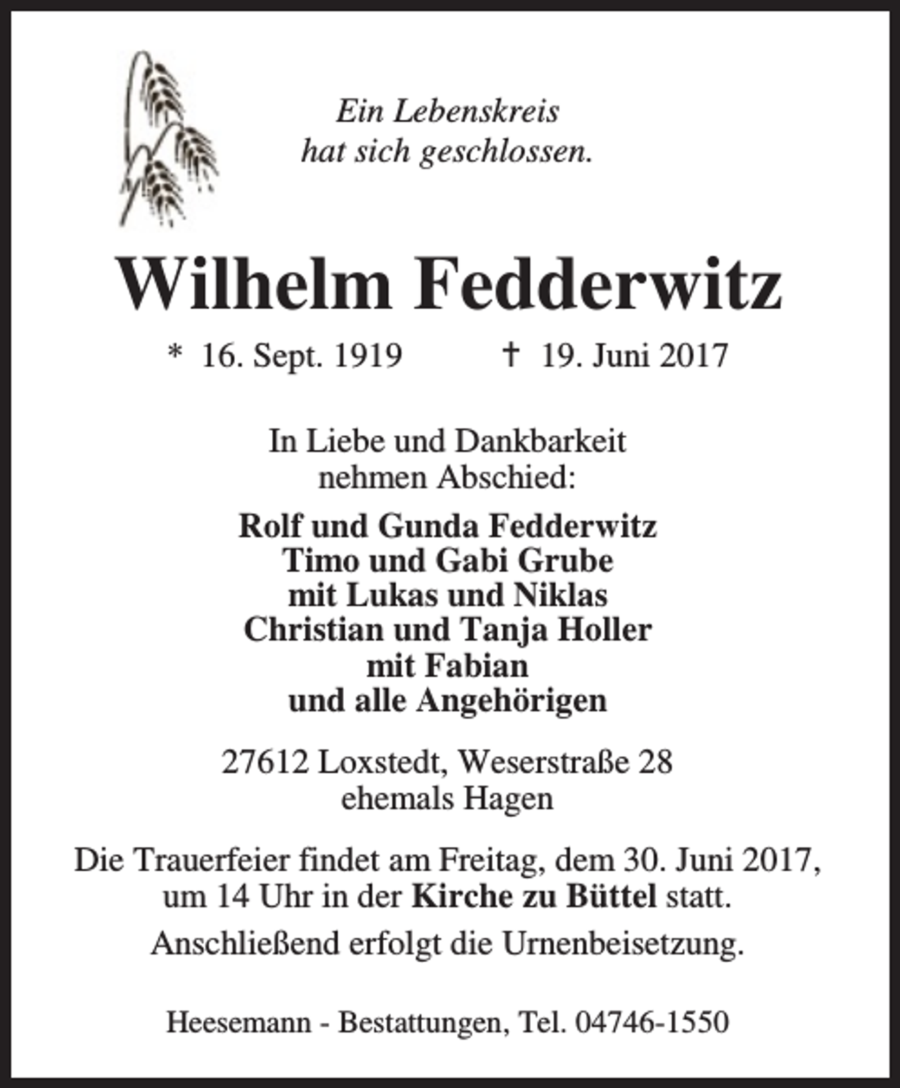 <p>Ein Lebenskreis<br />hat sich geschlossen.</p><p>Wilhelm Fedderwitz<br />* 16. Sept. 1919</p><p>B 19. Juni 2017</p><p>In Liebe und Dankbarkeit<br />nehmen Abschied:<br />Rolf und Gunda Fedderwitz<br />Timo und Gabi Grube<br />mit Lukas und Niklas<br />Christian und Tanja Holler<br />mit Fabian<br />und alle Angehörigen<br />27612 Loxstedt, Weserstraße 28<br />ehemals Hagen<br />Die Trauerfeier findet am Freitag, dem 30. Juni 2017,<br />um 14 Uhr in der Kirche zu Büttel statt.<br />Anschließend erfolgt die Urnenbeisetzung.<br />Heesemann - Bestattungen, Tel. 04746-1550</p>