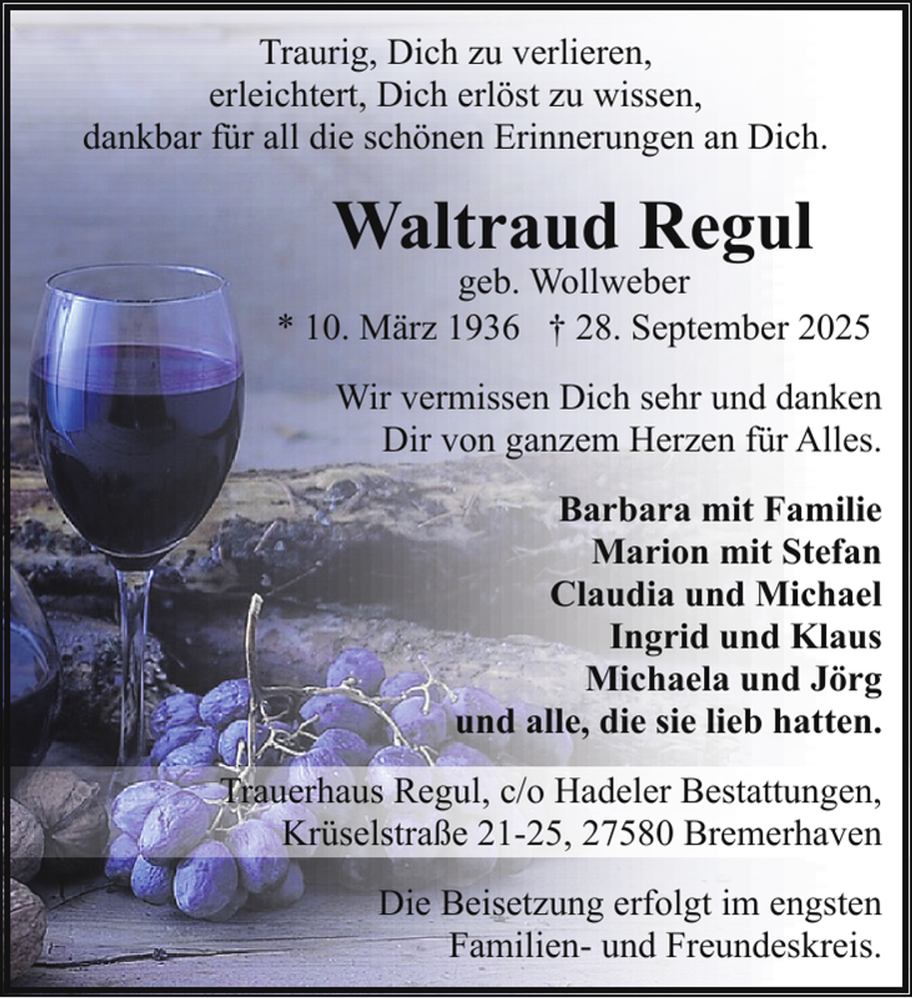 <p>Traurig, Dich zu verlieren,<br />erleichtert, Dich erlöst zu wissen,<br />dankbar für all die schönen Erinnerungen an Dich.</p><p>Waltraud Regul</p><p>geb. Wollweber<br />* 10. März 1936 † 28. September 2025<br />Wir vermissen Dich sehr und danken<br />Dir von ganzem Herzen für Alles.<br />Barbara mit Familie<br />Marion mit Stefan<br />Claudia und Michael<br />Ingrid und Klaus<br />Michaela und Jörg<br />und alle, die sie lieb hatten.<br />Trauerhaus Regul, c/o Hadeler Bestattungen,<br />Krüselstraße 21-25, 27580 Bremerhaven<br />Die Beisetzung erfolgt im engsten<br />Familien- und Freundeskreis.</p>