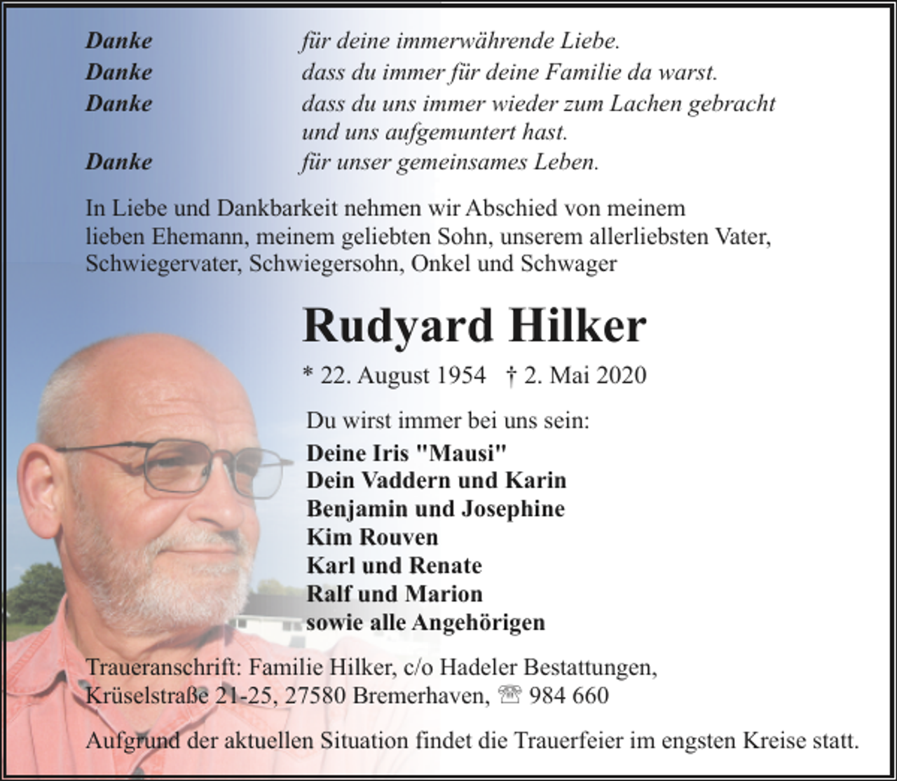 <p>Danke<br />Danke<br />Danke<br />Danke</p><p>für deine immerwährende Liebe.<br />dass du immer für deine Familie da warst.<br />dass du uns immer wieder zum Lachen gebracht<br />und uns aufgemuntert hast.<br />für unser gemeinsames Leben.</p><p>In Liebe und Dankbarkeit nehmen wir Abschied von meinem<br />lieben Ehemann, meinem geliebten Sohn, unserem allerliebsten Vater,<br />Schwiegervater, Schwiegersohn, Onkel und Schwager</p><p>Rudyard Hilker<br />* 22. August 1954 † 2. Mai 2020<br />Du wirst immer bei uns sein:<br />Deine Iris "Mausi"<br />Dein Vaddern und Karin<br />Benjamin und Josephine<br />Kim Rouven<br />Karl und Renate<br />Ralf und Marion<br />sowie alle Angehörigen<br />Traueranschrift: Familie Hilker, c/o Hadeler Bestattungen,<br />Krüselstraße 21-25, 27580 Bremerhaven, ' 984 660<br />Aufgrund der aktuellen Situation findet die Trauerfeier im engsten Kreise statt.</p>