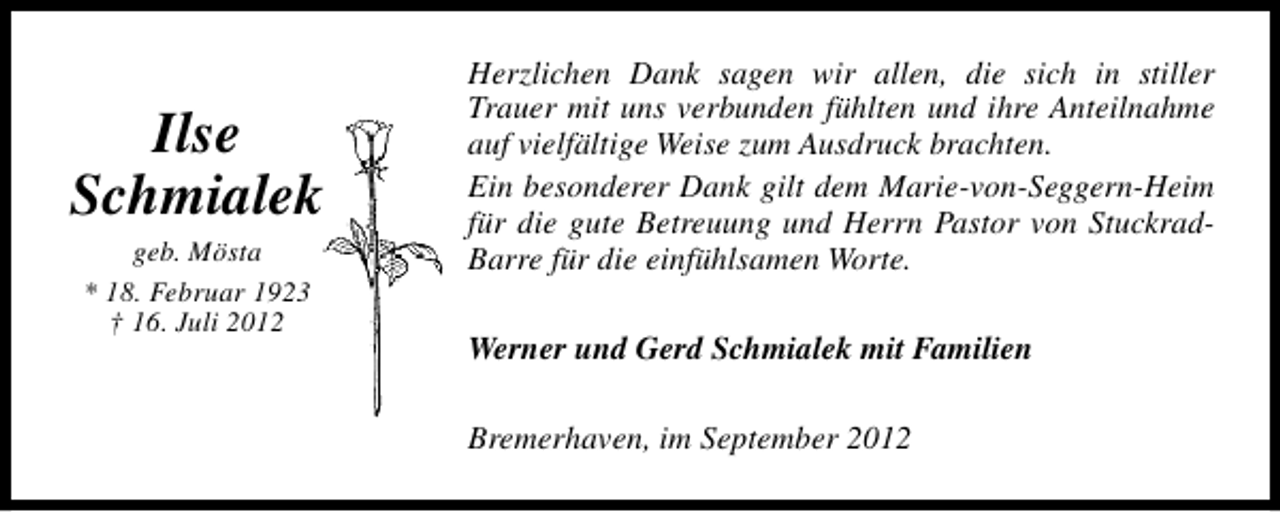 <p>Ilse<br />Schmialek<br />geb. Mösta<br />* 18. Februar 1923<br />† 16. Juli 2012</p><p>Herzlichen Dank sagen wir allen, die sich in stiller<br />Trauer mit uns verbunden fühlten und ihre Anteilnahme<br />auf vielfältige Weise zum Ausdruck brachten.<br />Ein besonderer Dank gilt dem Marie-von-Seggern-Heim<br />für die gute Betreuung und Herrn Pastor von StuckradBarre für die einfühlsamen Worte.<br />Werner und Gerd Schmialek mit Familien<br />Bremerhaven, im September 2012</p>