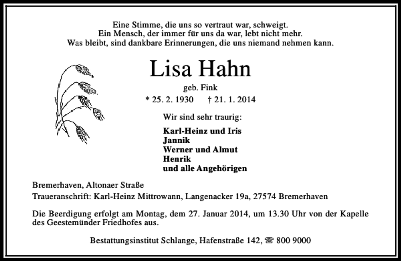 <p>Eine Stimme, die uns so vertraut war, schweigt.<br />Ein Mensch, der immer für uns da war, lebt nicht mehr.<br />Was bleibt, sind dankbare Erinnerungen, die uns niemand nehmen kann.</p><p>Lisa Hahn</p><p>geb. Fink<br />* 25. 2. 1930<br />† 21. 1. 2014<br />Wir sind sehr traurig:<br />Karl-Heinz und Iris<br />Jannik<br />Werner und Almut<br />Henrik<br />und alle Angehörigen<br />Bremerhaven, Altonaer Straße<br />Traueranschrift: Karl-Heinz Mittrowann, Langenacker 19a, 27574 Bremerhaven<br />Die Beerdigung erfolgt am Montag, dem 27. Januar 2014, um 13.30 Uhr von der Kapelle<br />des Geestemünder Friedhofes aus.<br />Bestattungsinstitut Schlange, Hafenstraße 142, s 800 9000</p>