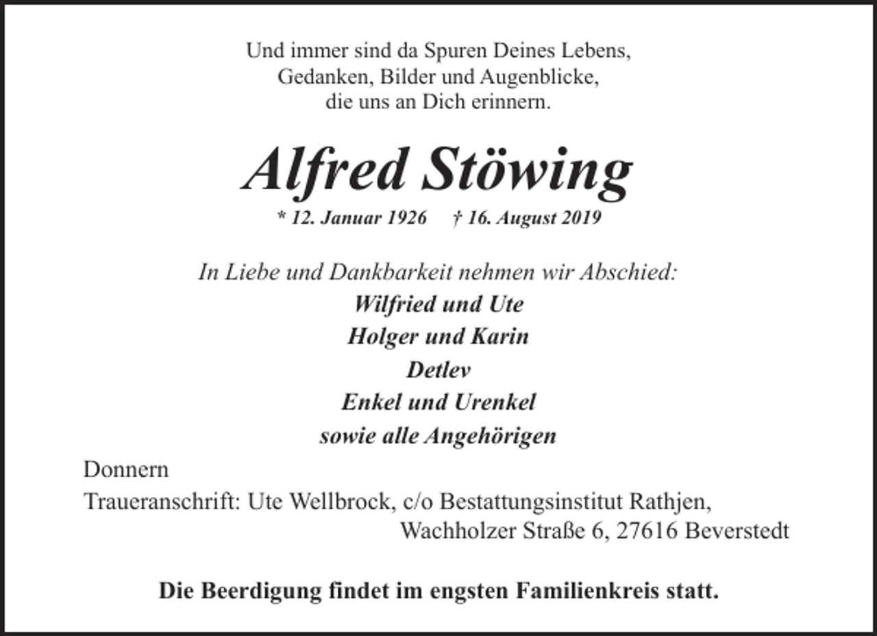 <p>Und immer sind da Spuren Deines Lebens,<br />Gedanken, Bilder und Augenblicke,<br />die uns an Dich erinnern.</p><p>Alfred Stöwing<br />* 12. Januar 1926</p><p>† 16. August 2019</p><p>In Liebe und Dankbarkeit nehmen wir Abschied:<br />Wilfried und Ute<br />Holger und Karin<br />Detlev<br />Enkel und Urenkel<br />sowie alle Angehörigen<br />Donnern<br />Traueranschrift: Ute Wellbrock, c/o Bestattungsinstitut Rathjen,<br />Wachholzer Straße 6, 27616 Beverstedt<br />Die Beerdigung findet im engsten Familienkreis statt.</p>