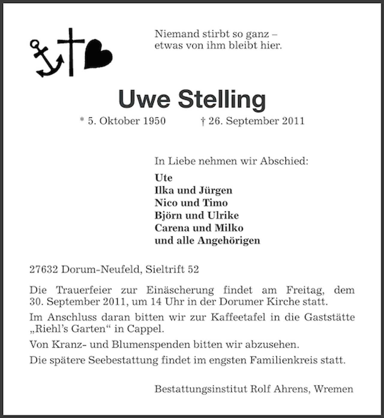 <p>Niemand stirbt so ganz –<br />etwas von ihm bleibt hier.</p><p>Uwe Stelling<br />* 5. Oktober 1950</p><p>† 26. September 2011</p><p>In Liebe nehmen wir Abschied:<br />Ute<br />Ilka und Jürgen<br />Nico und Timo<br />Björn und Ulrike<br />Carena und Milko<br />und alle Angehörigen<br />27632 Dorum-Neufeld, Sieltrift 52<br />Die Trauerfeier zur Einäscherung findet am Freitag, dem<br />30. September 2011, um 14 Uhr in der Dorumer Kirche statt.<br />Im Anschluss daran bitten wir zur Kaffeetafel in die Gaststätte<br />„Riehl’s Garten“ in Cappel.<br />Von Kranz- und Blumenspenden bitten wir abzusehen.<br />Die spätere Seebestattung findet im engsten Familienkreis statt.<br />Bestattungsinstitut Rolf Ahrens, Wremen</p>