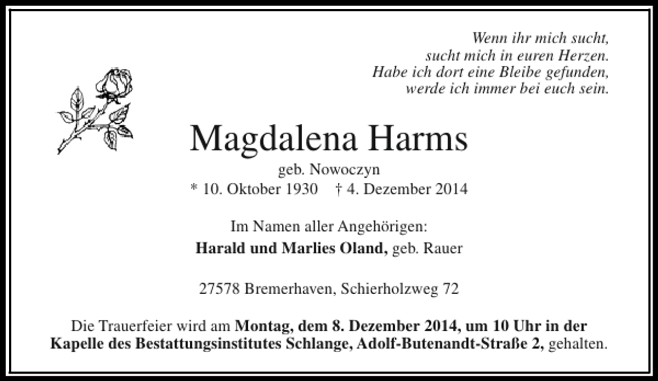 <p>Wenn ihr mich sucht,<br />sucht mich in euren Herzen.<br />Habe ich dort eine Bleibe gefunden,<br />werde ich immer bei euch sein.</p><p>Magdalena Harms<br />geb. Nowoczyn<br />* 10. Oktober 1930 † 4. Dezember 2014<br />Im Namen aller Angehörigen:<br />Harald und Marlies Oland, geb. Rauer<br />27578 Bremerhaven, Schierholzweg 72<br />Die Trauerfeier wird am Montag, dem 8. Dezember 2014, um 10 Uhr in der<br />Kapelle des Bestattungsinstitutes Schlange, Adolf-Butenandt-Straße 2, gehalten.</p>