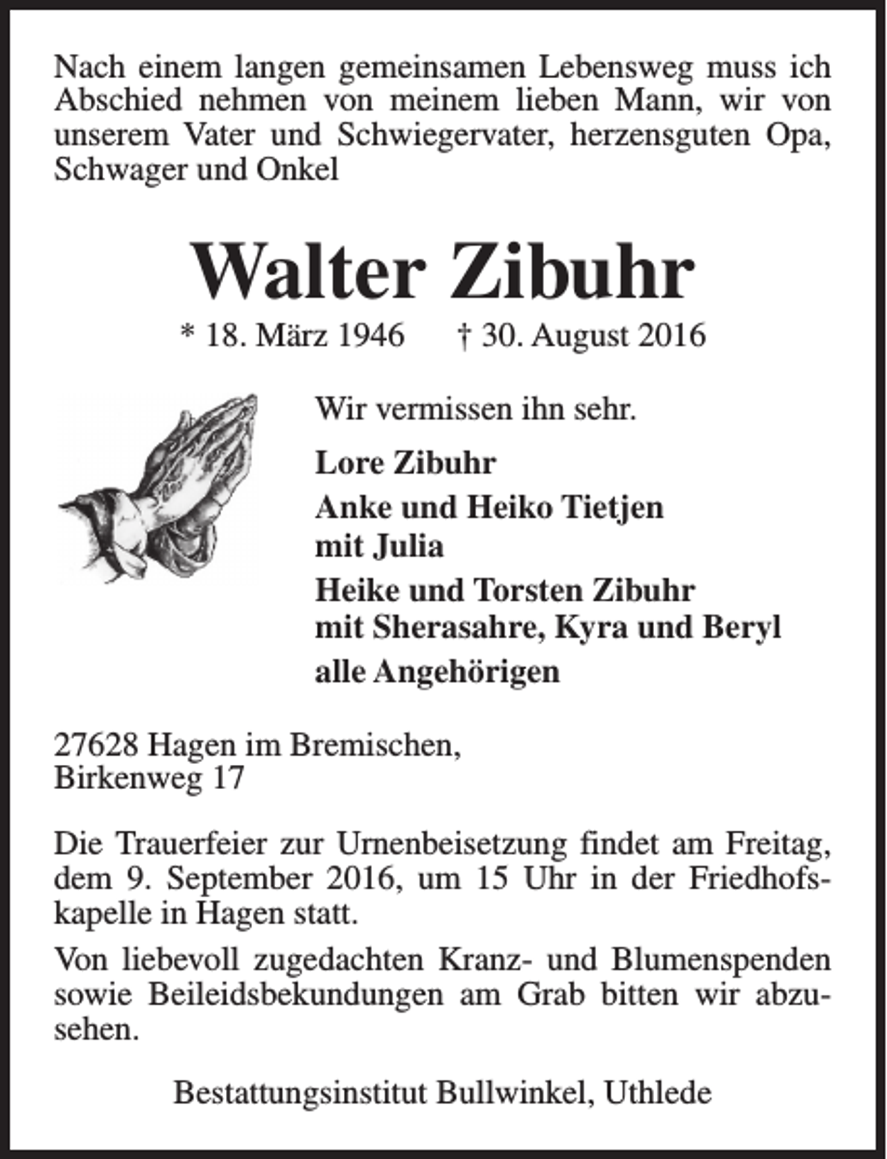 <p>Nach einem langen gemeinsamen Lebensweg muss ich<br />Abschied nehmen von meinem lieben Mann, wir von<br />unserem Vater und Schwiegervater, herzensguten Opa,<br />Schwager und Onkel</p><p>Walter Zibuhr</p><p>* 18. März 1946</p><p>† 30. August 2016</p><p>Wir vermissen ihn sehr.<br />Lore Zibuhr<br />Anke und Heiko Tietjen<br />mit Julia<br />Heike und Torsten Zibuhr<br />mit Sherasahre, Kyra und Beryl<br />alle Angehörigen<br />27628 Hagen im Bremischen,<br />Birkenweg 17<br />Die Trauerfeier zur Urnenbeisetzung findet am Freitag,<br />dem 9. September 2016, um 15 Uhr in der Friedhofskapelle in Hagen statt.<br />Von liebevoll zugedachten Kranz- und Blumenspenden<br />sowie Beileidsbekundungen am Grab bitten wir abzusehen.<br />Bestattungsinstitut Bullwinkel, Uthlede</p>