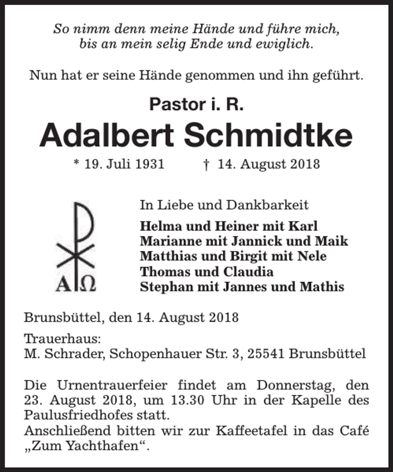 <p>So nimm denn meine Hände und führe mich,<br />bis an mein selig Ende und ewiglich.<br />Nun hat er seine Hände genommen und ihn geführt.</p><p>Pastor i. R.</p><p>Adalbert Schmidtke<br />* 19. Juli 1931</p><p>† 14. August 2018</p><p>In Liebe und Dankbarkeit<br />Helma und Heiner mit Karl<br />Marianne mit Jannick und Maik<br />Matthias und Birgit mit Nele<br />Thomas und Claudia<br />Stephan mit Jannes und Mathis<br />Brunsbüttel, den 14. August 2018<br />Trauerhaus:<br />M. Schrader, Schopenhauer Str. 3, 25541 Brunsbüttel<br />Die Urnentrauerfeier findet am Donnerstag, den<br />23. August 2018, um 13.30 Uhr in der Kapelle des<br />Paulusfriedhofes statt.<br />Anschließend bitten wir zur Kaffeetafel in das Café<br />„Zum Yachthafen“.</p>