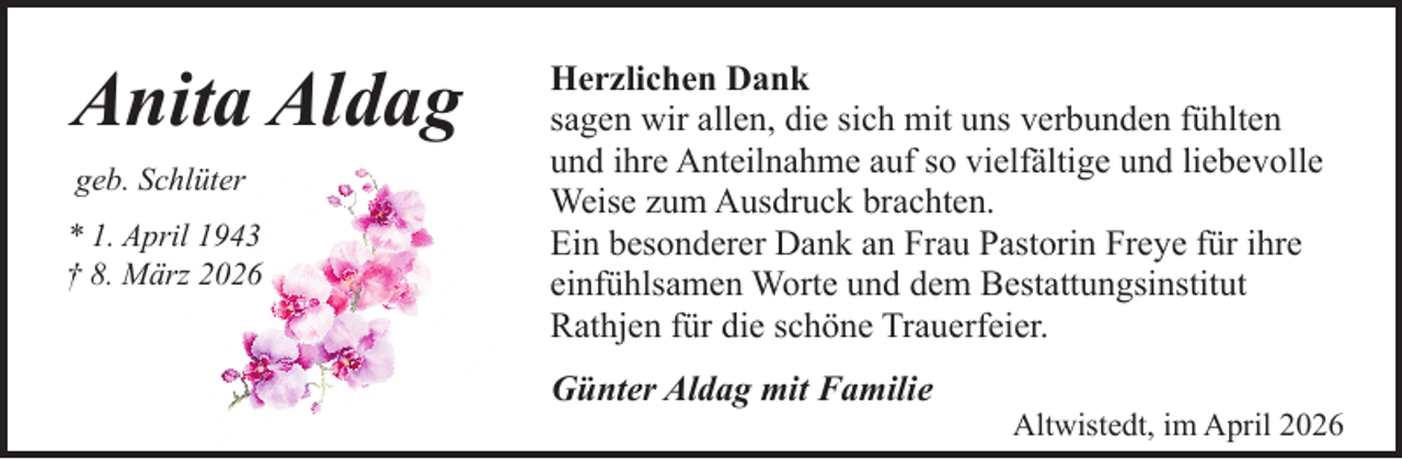 <p>Anita Aldag<br />geb. Schlüter<br />* 1. April 1943<br />† 8. März 2026</p><p>Herzlichen Dank<br />sagen wir allen, die sich mit uns verbunden fühlten<br />und ihre Anteilnahme auf so vielfältige und liebevolle<br />Weise zum Ausdruck brachten.<br />Ein besonderer Dank an Frau Pastorin Freye für ihre<br />einfühlsamen Worte und dem Bestattungsinstitut<br />Rathjen für die schöne Trauerfeier.<br />Günter Aldag mit Familie</p><p>Altwistedt, im April 2026</p>