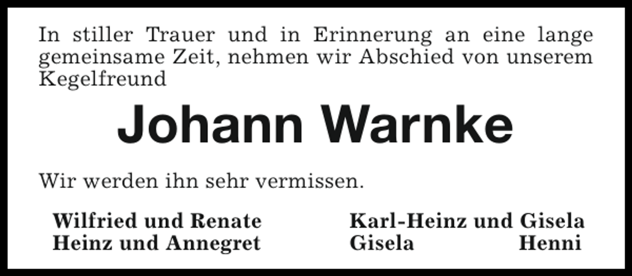<p>In stiller Trauer und in Erinnerung an eine lange<br />gemeinsame Zeit, nehmen wir Abschied von unserem<br />Kegelfreund</p><p>Johann Warnke</p><p>Wir werden ihn sehr vermissen.<br />Wilfried und Renate<br />Heinz und Annegret</p><p>Karl-Heinz und Gisela<br />Gisela<br />Henni</p>