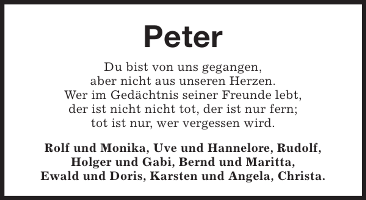 <p>Peter<br />Du bist von uns gegangen,<br />aber nicht aus unseren Herzen.<br />Wer im Gedächtnis seiner Freunde lebt,<br />der ist nicht nicht tot, der ist nur fern;<br />tot ist nur, wer vergessen wird.<br />Rolf und Monika, Uve und Hannelore, Rudolf,<br />Holger und Gabi, Bernd und Maritta,<br />Ewald und Doris, Karsten und Angela, Christa.</p>