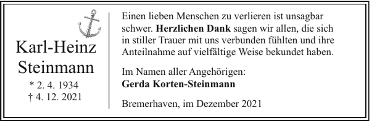 <p>Karl-Heinz<br />Steinmann<br />* 2. 4. 1934<br />† 4. 12. 2021</p><p>Einen lieben Menschen zu verlieren ist unsagbar<br />schwer. Herzlichen Dank sagen wir allen, die sich<br />in stiller Trauer mit uns verbunden fühlten und ihre<br />Anteilnahme auf vielfältige Weise bekundet haben.<br />Im Namen aller Angehörigen:<br />Gerda Korten-Steinmann<br />Bremerhaven, im Dezember 2021</p>