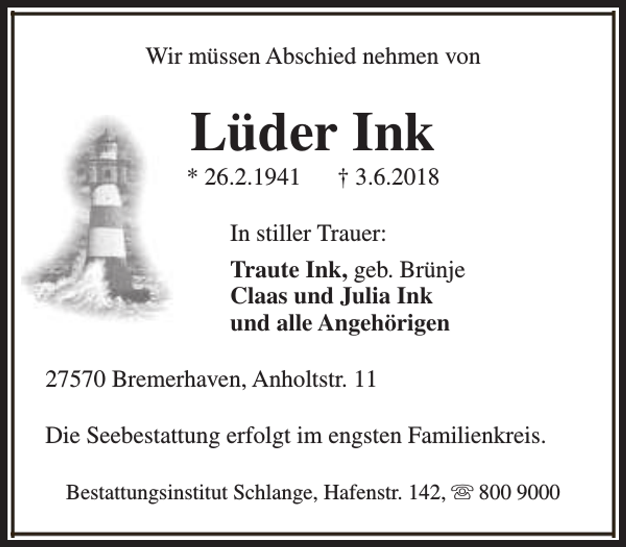 <p>Wir müssen Abschied nehmen von</p><p>Lüder Ink</p><p>* 26.2.1941</p><p>† 3.6.2018</p><p>In stiller Trauer:<br />Traute Ink, geb. Brünje<br />Claas und Julia Ink<br />und alle Angehörigen<br />27570 Bremerhaven, Anholtstr. 11<br />Die Seebestattung erfolgt im engsten Familienkreis.<br />Bestattungsinstitut Schlange, Hafenstr. 142, s 800 9000</p>