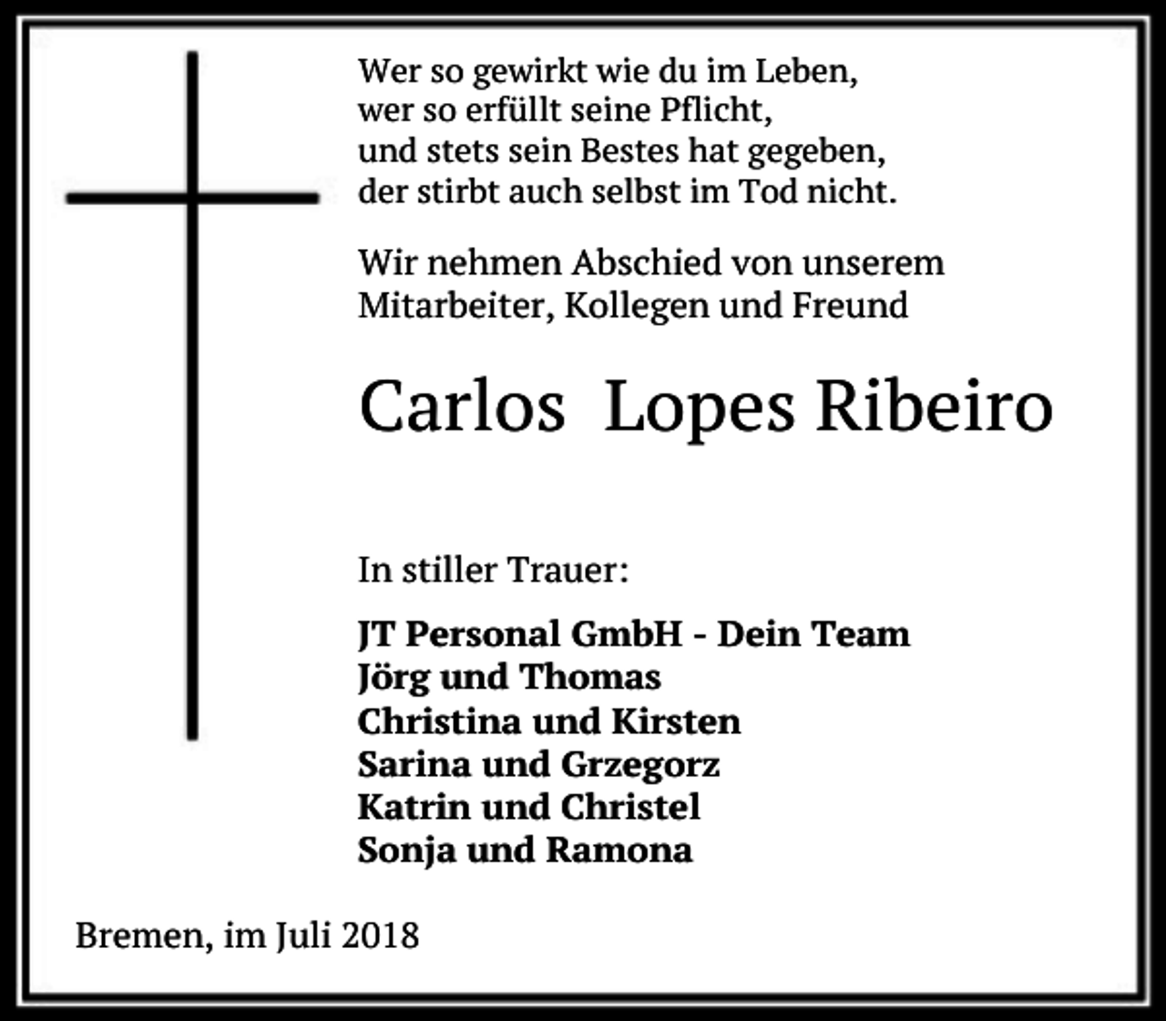 <p>Wer so gewirkt wie du im Leben,<br />wer so erfüllt seine Pflicht,<br />und stets sein Bestes hat gegeben,<br />der stirbt auch selbst im Tod nicht.</p><p>Wir nehmen Abschied von unserem<br />Mitarbeiter, Kollegen und Freund</p><p>Carlos Lopes Ribeiro<br />In stiller Trauer:<br />JT Personal GmbH - Dein Team<br />Jörg und Thomas<br />Christina und Kirsten<br />Sarina und Grzegorz<br />Katrin und Christel<br />Sonja und Ramona<br />Bremen, im Juli 2018</p>