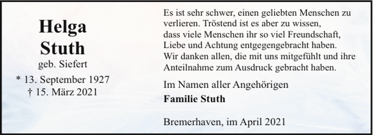 <p>Helga<br />Stuth</p><p>geb. Siefert<br />* 13. September 1927<br />† 15. März 2021</p><p>Es ist sehr schwer, einen geliebten Menschen zu<br />verlieren. Tröstend ist es aber zu wissen,<br />dass viele Menschen ihr so viel Freundschaft,<br />Liebe und Achtung entgegengebracht haben.<br />Wir danken allen, die mit uns mitgefühlt und ihre<br />Anteilnahme zum Ausdruck gebracht haben.</p><p>Im Namen aller Angehörigen<br />Familie Stuth<br />Bremerhaven, im April 2021</p>