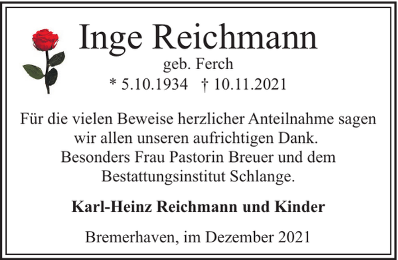 <p>Inge Reichmann<br />geb. Ferch<br />* 5.10.1934 † 10.11.2021</p><p>Für die vielen Beweise herzlicher Anteilnahme sagen<br />wir allen unseren aufrichtigen Dank.<br />Besonders Frau Pastorin Breuer und dem<br />Bestattungsinstitut Schlange.<br />Karl-Heinz Reichmann und Kinder<br />Bremerhaven, im Dezember 2021</p>