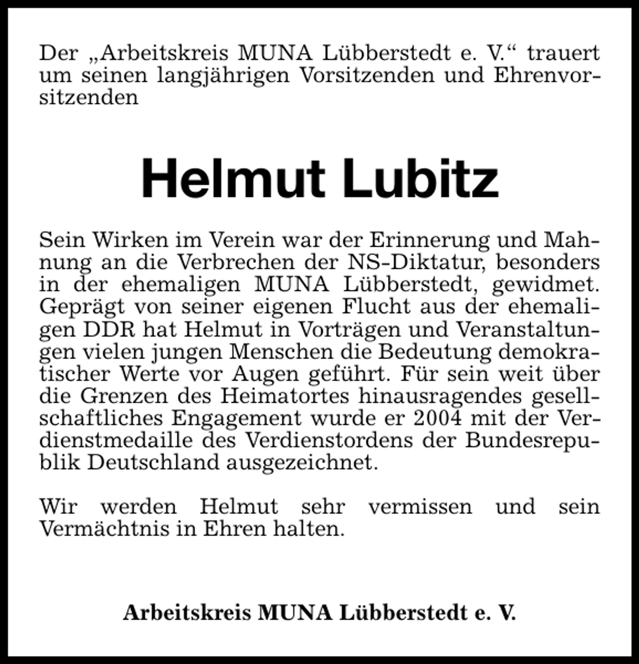 <p>Der „Arbeitskreis MUNA Lübberstedt e. V.“ trauert<br />um seinen langjährigen Vorsitzenden und Ehrenvorsitzenden</p>
<p>Helmut Lubitz<br />Sein Wirken im Verein war der Erinnerung und Mahnung an die Verbrechen der NS-Diktatur, besonders<br />in der ehemaligen MUNA Lübberstedt, gewidmet.<br />Geprägt von seiner eigenen Flucht aus der ehemaligen DDR hat Helmut in Vorträgen und Veranstaltungen vielen jungen Menschen die Bedeutung demokratischer Werte vor Augen geführt. Für sein weit über<br />die Grenzen des Heimatortes hinausragendes gesellschaftliches Engagement wurde er 2004 mit der Verdienstmedaille des Verdienstordens der Bundesrepublik Deutschland ausgezeichnet.<br />Wir werden Helmut sehr<br />Vermächtnis in Ehren halten.</p>
<p>vermissen</p>
<p>und</p>
<p>Arbeitskreis MUNA Lübberstedt e. V.</p>
<p>sein</p>