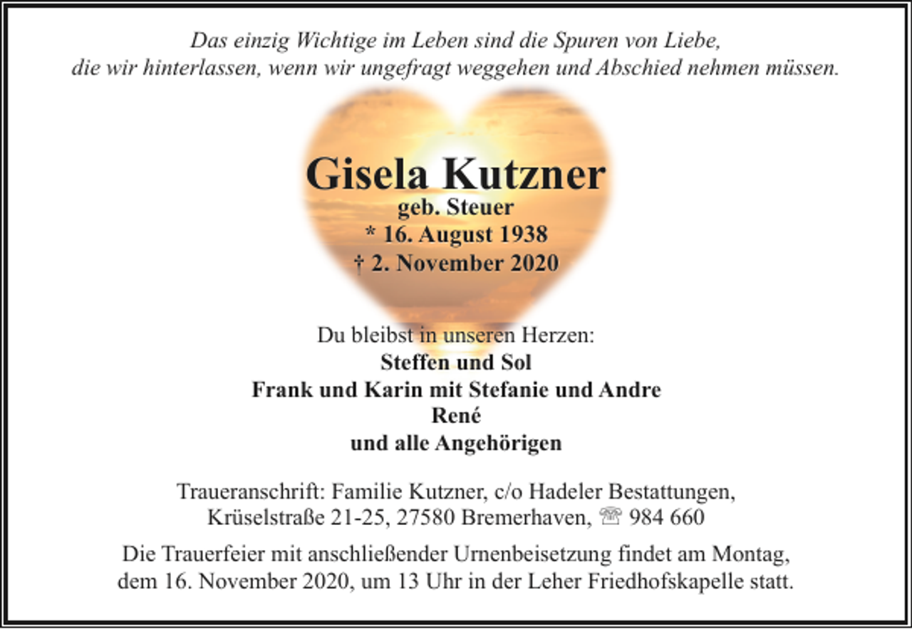 <p>Das einzig Wichtige im Leben sind die Spuren von Liebe,<br />die wir hinterlassen, wenn wir ungefragt weggehen und Abschied nehmen müssen.</p><p>Gisela Kutzner<br />geb. Steuer<br />* 16. August 1938<br />† 2. November 2020</p><p>Du bleibst in unseren Herzen:<br />Steffen und Sol<br />Frank und Karin mit Stefanie und Andre<br />René<br />und alle Angehörigen<br />Traueranschrift: Familie Kutzner, c/o Hadeler Bestattungen,<br />Krüselstraße 21-25, 27580 Bremerhaven, ' 984 660<br />Die Trauerfeier mit anschließender Urnenbeisetzung findet am Montag,<br />dem 16. November 2020, um 13 Uhr in der Leher Friedhofskapelle statt.</p>